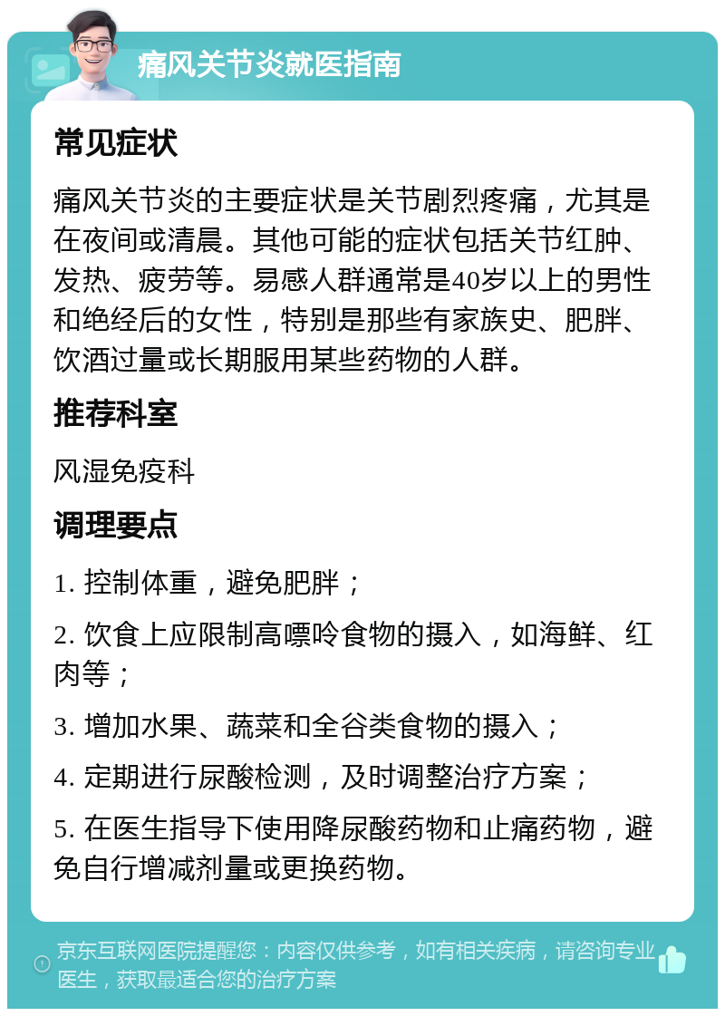 痛风关节炎就医指南 常见症状 痛风关节炎的主要症状是关节剧烈疼痛，尤其是在夜间或清晨。其他可能的症状包括关节红肿、发热、疲劳等。易感人群通常是40岁以上的男性和绝经后的女性，特别是那些有家族史、肥胖、饮酒过量或长期服用某些药物的人群。 推荐科室 风湿免疫科 调理要点 1. 控制体重，避免肥胖； 2. 饮食上应限制高嘌呤食物的摄入，如海鲜、红肉等； 3. 增加水果、蔬菜和全谷类食物的摄入； 4. 定期进行尿酸检测，及时调整治疗方案； 5. 在医生指导下使用降尿酸药物和止痛药物，避免自行增减剂量或更换药物。