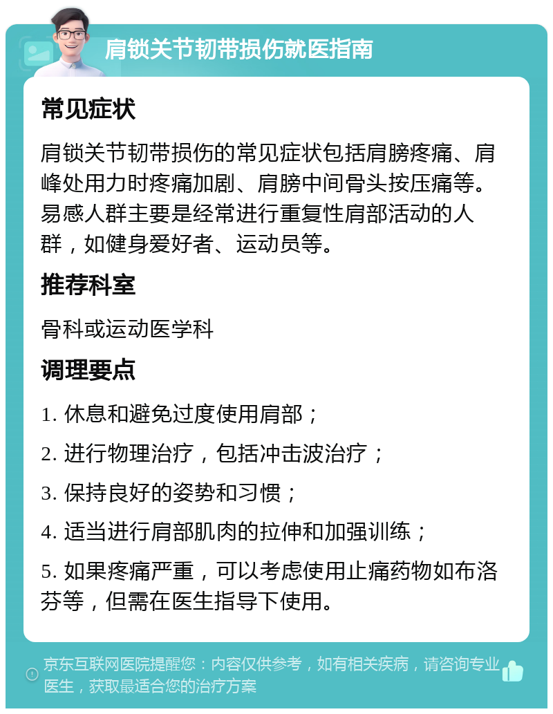 肩锁关节韧带损伤就医指南 常见症状 肩锁关节韧带损伤的常见症状包括肩膀疼痛、肩峰处用力时疼痛加剧、肩膀中间骨头按压痛等。易感人群主要是经常进行重复性肩部活动的人群，如健身爱好者、运动员等。 推荐科室 骨科或运动医学科 调理要点 1. 休息和避免过度使用肩部； 2. 进行物理治疗，包括冲击波治疗； 3. 保持良好的姿势和习惯； 4. 适当进行肩部肌肉的拉伸和加强训练； 5. 如果疼痛严重，可以考虑使用止痛药物如布洛芬等，但需在医生指导下使用。