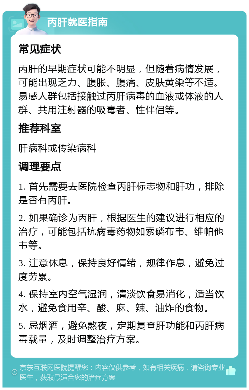 丙肝就医指南 常见症状 丙肝的早期症状可能不明显，但随着病情发展，可能出现乏力、腹胀、腹痛、皮肤黄染等不适。易感人群包括接触过丙肝病毒的血液或体液的人群、共用注射器的吸毒者、性伴侣等。 推荐科室 肝病科或传染病科 调理要点 1. 首先需要去医院检查丙肝标志物和肝功，排除是否有丙肝。 2. 如果确诊为丙肝，根据医生的建议进行相应的治疗，可能包括抗病毒药物如索磷布韦、维帕他韦等。 3. 注意休息，保持良好情绪，规律作息，避免过度劳累。 4. 保持室内空气湿润，清淡饮食易消化，适当饮水，避免食用辛、酸、麻、辣、油炸的食物。 5. 忌烟酒，避免熬夜，定期复查肝功能和丙肝病毒载量，及时调整治疗方案。