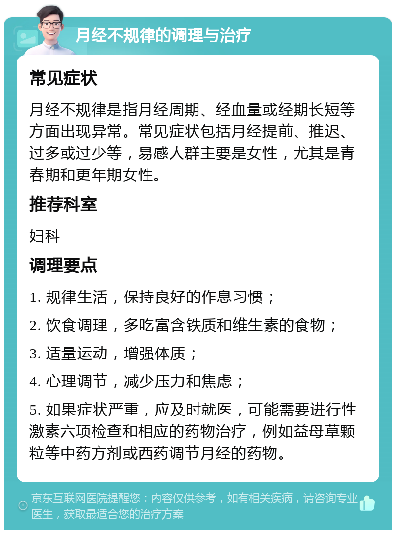 月经不规律的调理与治疗 常见症状 月经不规律是指月经周期、经血量或经期长短等方面出现异常。常见症状包括月经提前、推迟、过多或过少等，易感人群主要是女性，尤其是青春期和更年期女性。 推荐科室 妇科 调理要点 1. 规律生活，保持良好的作息习惯； 2. 饮食调理，多吃富含铁质和维生素的食物； 3. 适量运动，增强体质； 4. 心理调节，减少压力和焦虑； 5. 如果症状严重，应及时就医，可能需要进行性激素六项检查和相应的药物治疗，例如益母草颗粒等中药方剂或西药调节月经的药物。