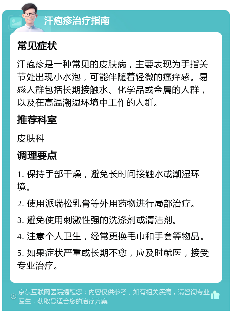 汗疱疹治疗指南 常见症状 汗疱疹是一种常见的皮肤病，主要表现为手指关节处出现小水泡，可能伴随着轻微的瘙痒感。易感人群包括长期接触水、化学品或金属的人群，以及在高温潮湿环境中工作的人群。 推荐科室 皮肤科 调理要点 1. 保持手部干燥，避免长时间接触水或潮湿环境。 2. 使用派瑞松乳膏等外用药物进行局部治疗。 3. 避免使用刺激性强的洗涤剂或清洁剂。 4. 注意个人卫生，经常更换毛巾和手套等物品。 5. 如果症状严重或长期不愈，应及时就医，接受专业治疗。