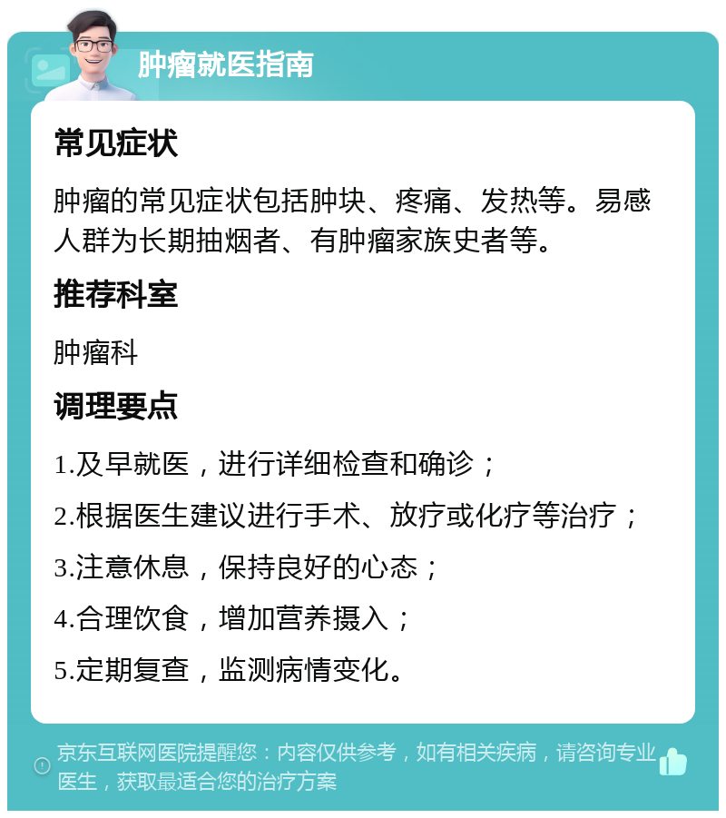 肿瘤就医指南 常见症状 肿瘤的常见症状包括肿块、疼痛、发热等。易感人群为长期抽烟者、有肿瘤家族史者等。 推荐科室 肿瘤科 调理要点 1.及早就医，进行详细检查和确诊； 2.根据医生建议进行手术、放疗或化疗等治疗； 3.注意休息，保持良好的心态； 4.合理饮食，增加营养摄入； 5.定期复查，监测病情变化。