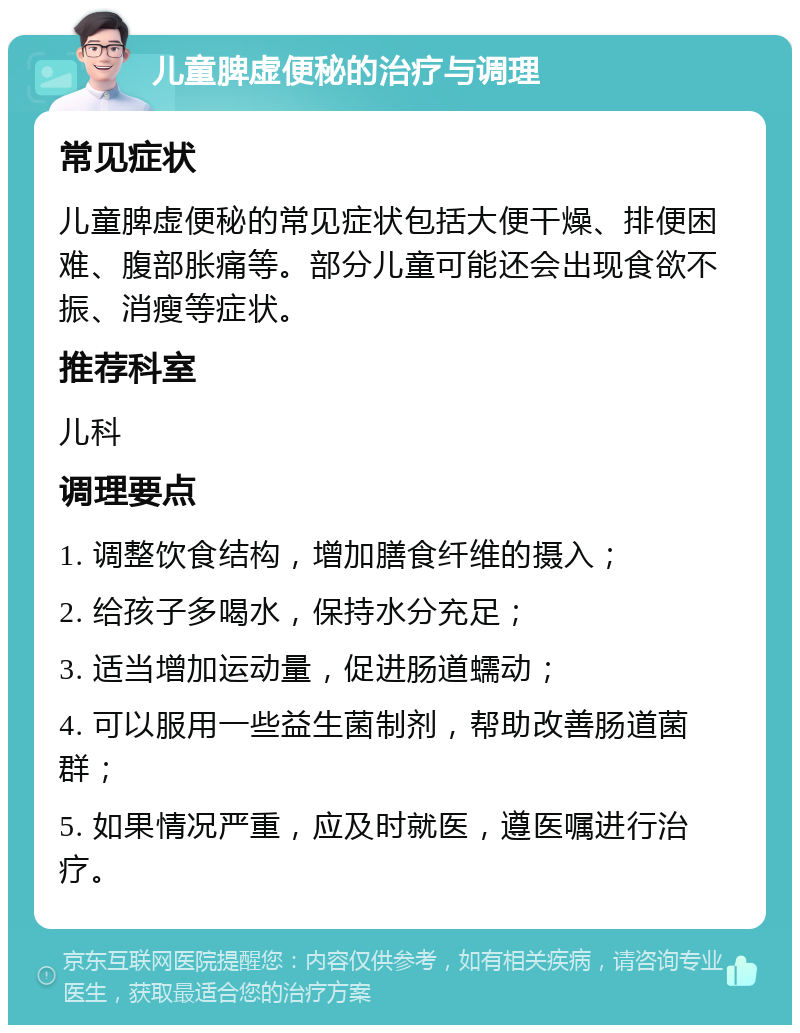 儿童脾虚便秘的治疗与调理 常见症状 儿童脾虚便秘的常见症状包括大便干燥、排便困难、腹部胀痛等。部分儿童可能还会出现食欲不振、消瘦等症状。 推荐科室 儿科 调理要点 1. 调整饮食结构，增加膳食纤维的摄入； 2. 给孩子多喝水，保持水分充足； 3. 适当增加运动量，促进肠道蠕动； 4. 可以服用一些益生菌制剂，帮助改善肠道菌群； 5. 如果情况严重，应及时就医，遵医嘱进行治疗。