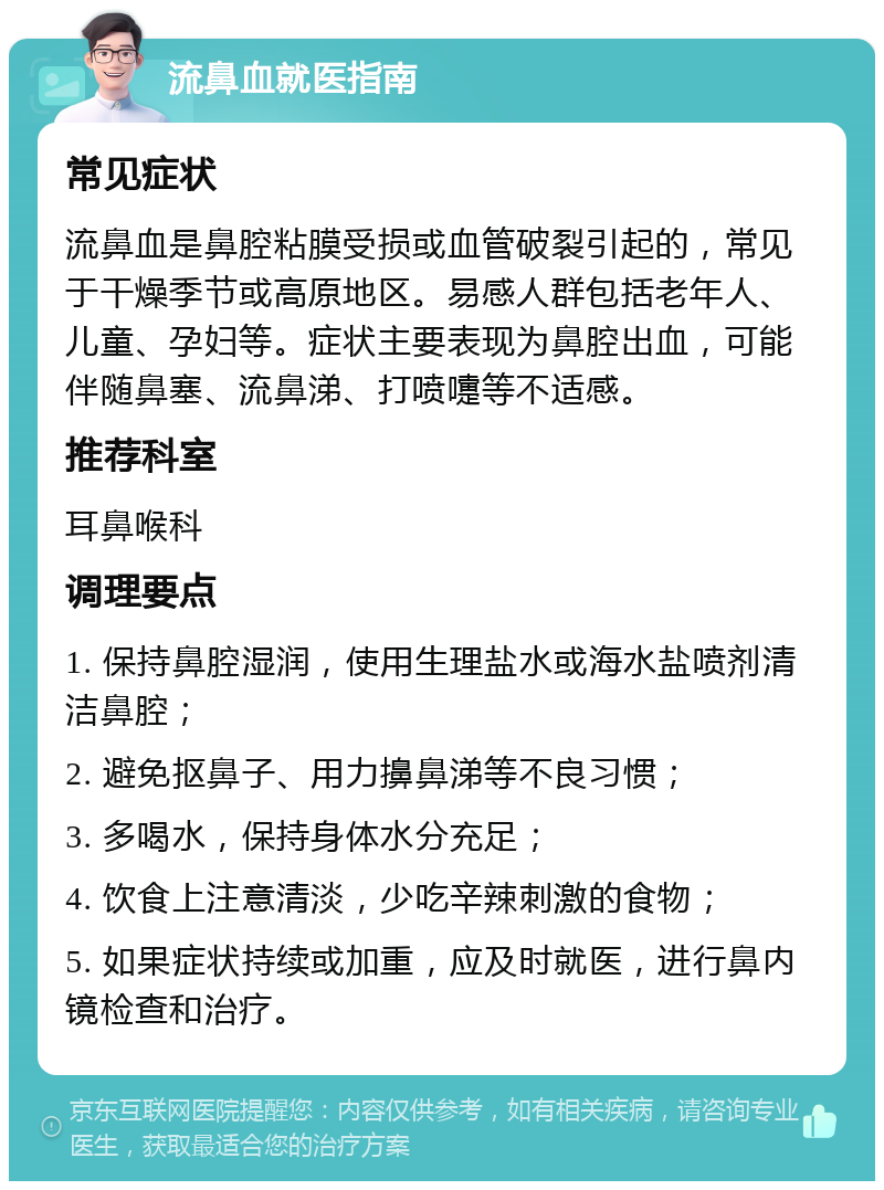 流鼻血就医指南 常见症状 流鼻血是鼻腔粘膜受损或血管破裂引起的，常见于干燥季节或高原地区。易感人群包括老年人、儿童、孕妇等。症状主要表现为鼻腔出血，可能伴随鼻塞、流鼻涕、打喷嚏等不适感。 推荐科室 耳鼻喉科 调理要点 1. 保持鼻腔湿润，使用生理盐水或海水盐喷剂清洁鼻腔； 2. 避免抠鼻子、用力擤鼻涕等不良习惯； 3. 多喝水，保持身体水分充足； 4. 饮食上注意清淡，少吃辛辣刺激的食物； 5. 如果症状持续或加重，应及时就医，进行鼻内镜检查和治疗。