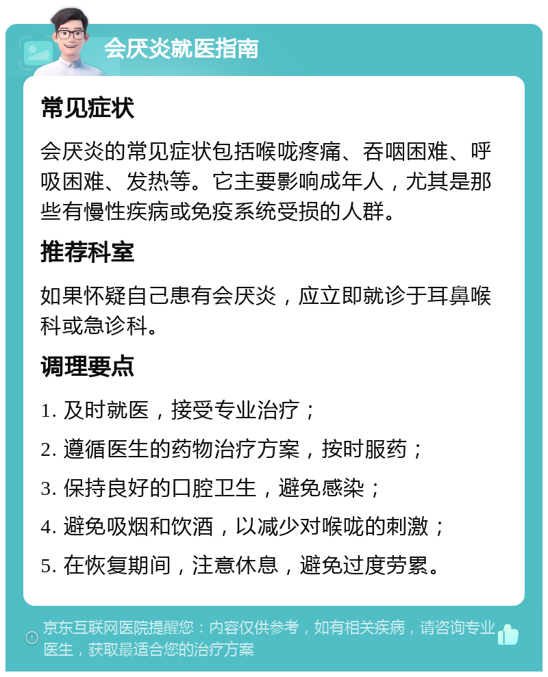 会厌炎就医指南 常见症状 会厌炎的常见症状包括喉咙疼痛、吞咽困难、呼吸困难、发热等。它主要影响成年人，尤其是那些有慢性疾病或免疫系统受损的人群。 推荐科室 如果怀疑自己患有会厌炎，应立即就诊于耳鼻喉科或急诊科。 调理要点 1. 及时就医，接受专业治疗； 2. 遵循医生的药物治疗方案，按时服药； 3. 保持良好的口腔卫生，避免感染； 4. 避免吸烟和饮酒，以减少对喉咙的刺激； 5. 在恢复期间，注意休息，避免过度劳累。