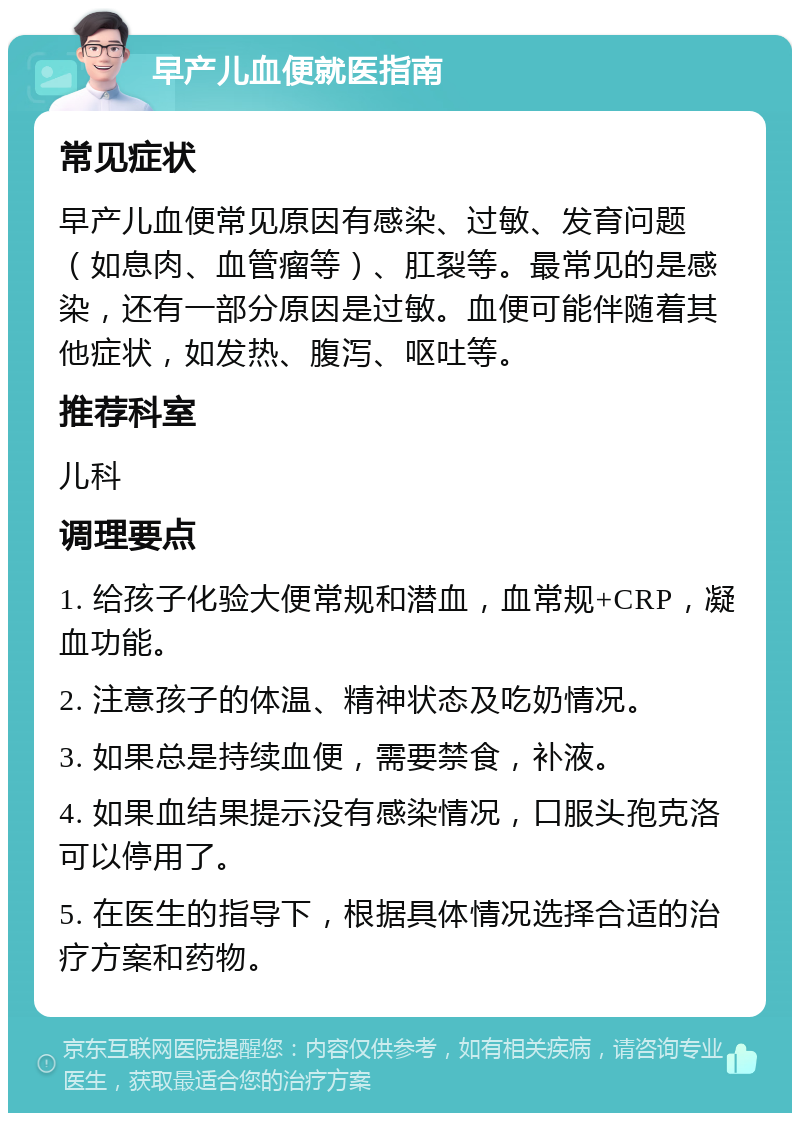 早产儿血便就医指南 常见症状 早产儿血便常见原因有感染、过敏、发育问题（如息肉、血管瘤等）、肛裂等。最常见的是感染，还有一部分原因是过敏。血便可能伴随着其他症状，如发热、腹泻、呕吐等。 推荐科室 儿科 调理要点 1. 给孩子化验大便常规和潜血，血常规+CRP，凝血功能。 2. 注意孩子的体温、精神状态及吃奶情况。 3. 如果总是持续血便，需要禁食，补液。 4. 如果血结果提示没有感染情况，口服头孢克洛可以停用了。 5. 在医生的指导下，根据具体情况选择合适的治疗方案和药物。