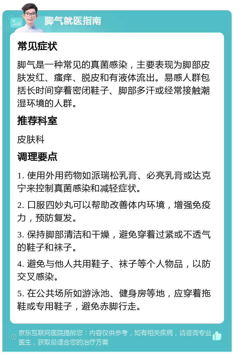 脚气就医指南 常见症状 脚气是一种常见的真菌感染，主要表现为脚部皮肤发红、瘙痒、脱皮和有液体流出。易感人群包括长时间穿着密闭鞋子、脚部多汗或经常接触潮湿环境的人群。 推荐科室 皮肤科 调理要点 1. 使用外用药物如派瑞松乳膏、必亮乳膏或达克宁来控制真菌感染和减轻症状。 2. 口服四妙丸可以帮助改善体内环境，增强免疫力，预防复发。 3. 保持脚部清洁和干燥，避免穿着过紧或不透气的鞋子和袜子。 4. 避免与他人共用鞋子、袜子等个人物品，以防交叉感染。 5. 在公共场所如游泳池、健身房等地，应穿着拖鞋或专用鞋子，避免赤脚行走。