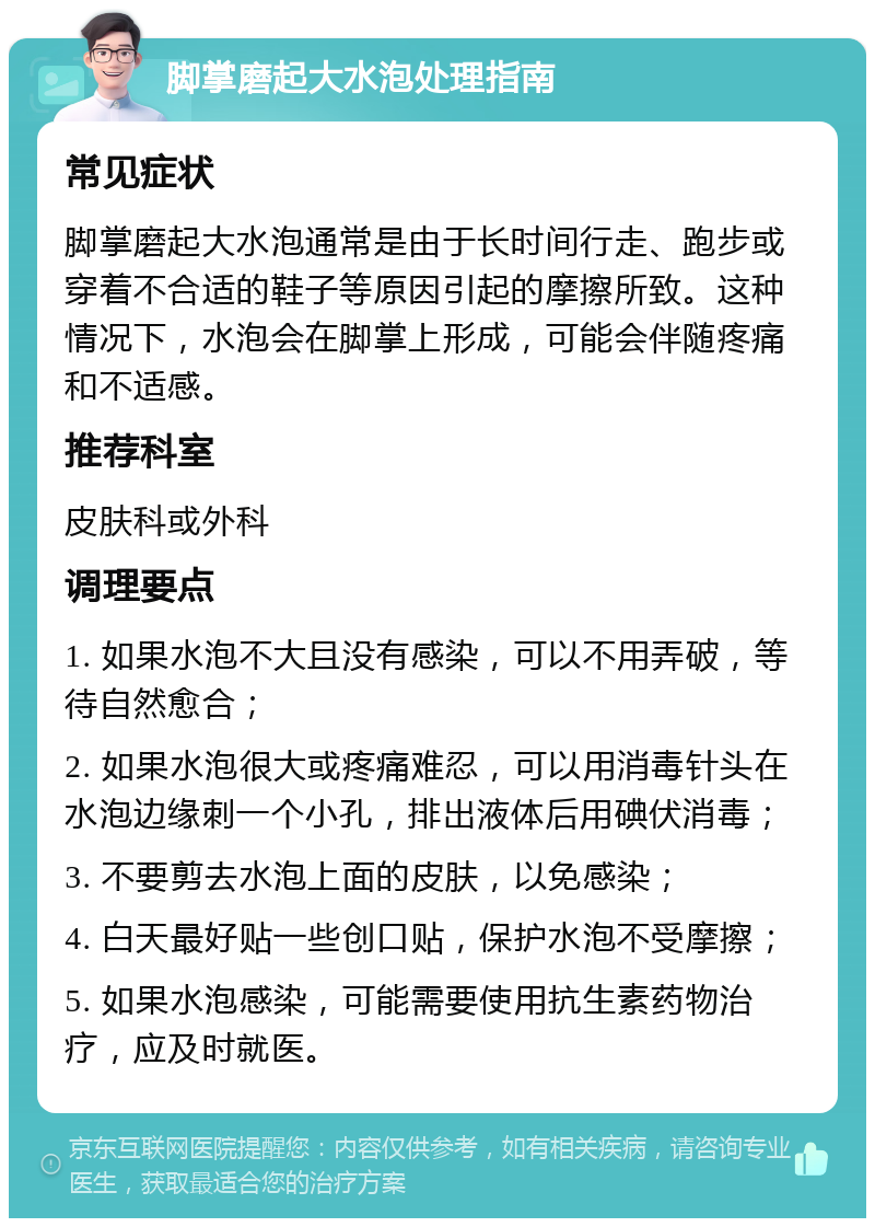 脚掌磨起大水泡处理指南 常见症状 脚掌磨起大水泡通常是由于长时间行走、跑步或穿着不合适的鞋子等原因引起的摩擦所致。这种情况下，水泡会在脚掌上形成，可能会伴随疼痛和不适感。 推荐科室 皮肤科或外科 调理要点 1. 如果水泡不大且没有感染，可以不用弄破，等待自然愈合； 2. 如果水泡很大或疼痛难忍，可以用消毒针头在水泡边缘刺一个小孔，排出液体后用碘伏消毒； 3. 不要剪去水泡上面的皮肤，以免感染； 4. 白天最好贴一些创口贴，保护水泡不受摩擦； 5. 如果水泡感染，可能需要使用抗生素药物治疗，应及时就医。