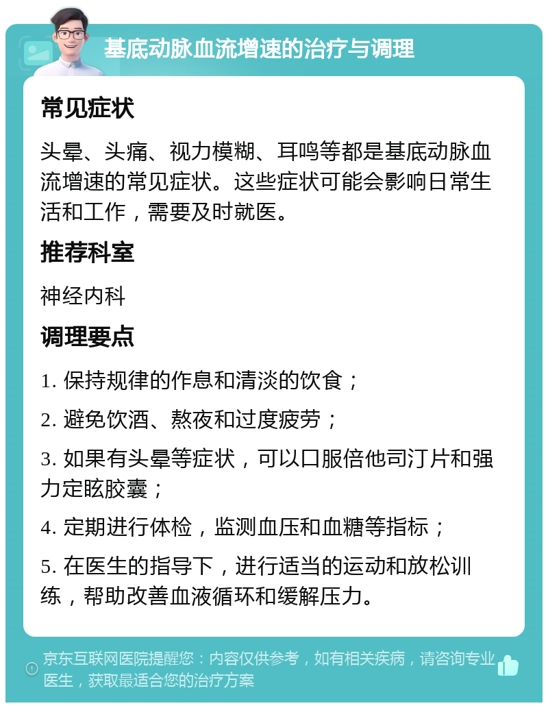 基底动脉血流增速的治疗与调理 常见症状 头晕、头痛、视力模糊、耳鸣等都是基底动脉血流增速的常见症状。这些症状可能会影响日常生活和工作，需要及时就医。 推荐科室 神经内科 调理要点 1. 保持规律的作息和清淡的饮食； 2. 避免饮酒、熬夜和过度疲劳； 3. 如果有头晕等症状，可以口服倍他司汀片和强力定眩胶囊； 4. 定期进行体检，监测血压和血糖等指标； 5. 在医生的指导下，进行适当的运动和放松训练，帮助改善血液循环和缓解压力。