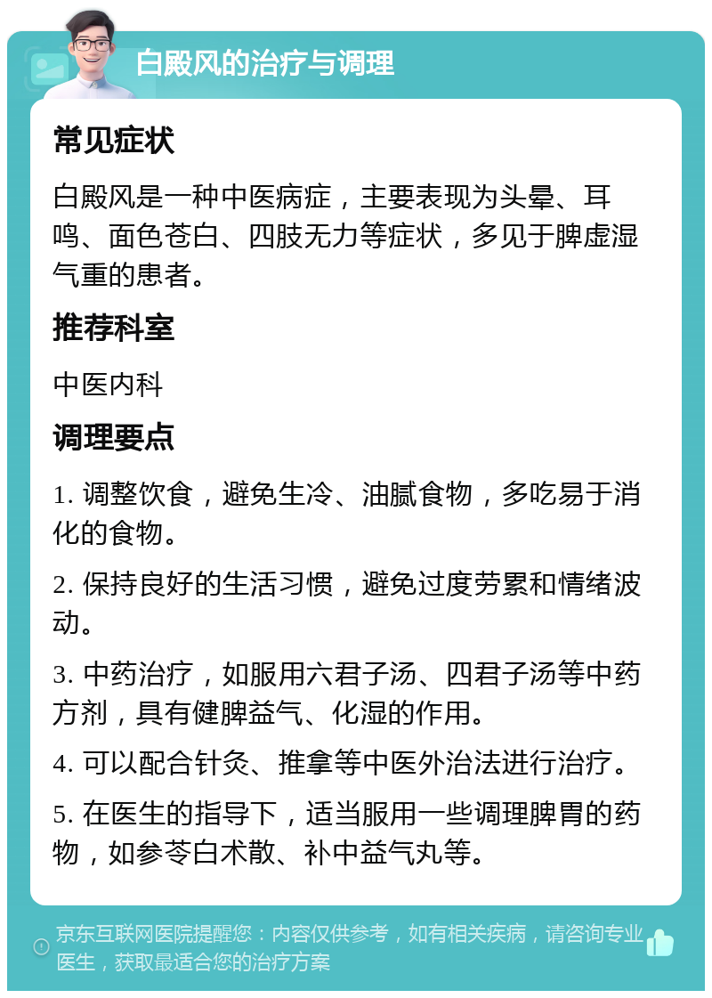 白殿风的治疗与调理 常见症状 白殿风是一种中医病症，主要表现为头晕、耳鸣、面色苍白、四肢无力等症状，多见于脾虚湿气重的患者。 推荐科室 中医内科 调理要点 1. 调整饮食，避免生冷、油腻食物，多吃易于消化的食物。 2. 保持良好的生活习惯，避免过度劳累和情绪波动。 3. 中药治疗，如服用六君子汤、四君子汤等中药方剂，具有健脾益气、化湿的作用。 4. 可以配合针灸、推拿等中医外治法进行治疗。 5. 在医生的指导下，适当服用一些调理脾胃的药物，如参苓白术散、补中益气丸等。