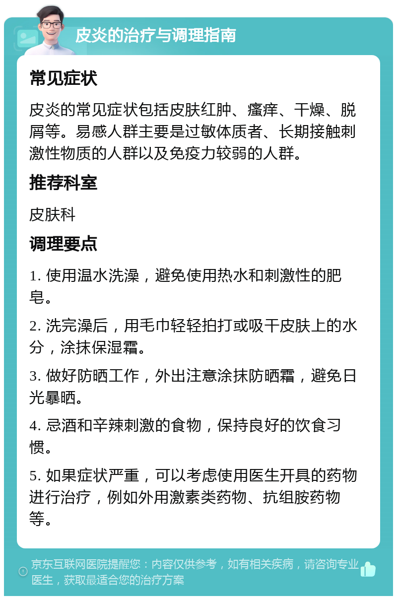 皮炎的治疗与调理指南 常见症状 皮炎的常见症状包括皮肤红肿、瘙痒、干燥、脱屑等。易感人群主要是过敏体质者、长期接触刺激性物质的人群以及免疫力较弱的人群。 推荐科室 皮肤科 调理要点 1. 使用温水洗澡，避免使用热水和刺激性的肥皂。 2. 洗完澡后，用毛巾轻轻拍打或吸干皮肤上的水分，涂抹保湿霜。 3. 做好防晒工作，外出注意涂抹防晒霜，避免日光暴晒。 4. 忌酒和辛辣刺激的食物，保持良好的饮食习惯。 5. 如果症状严重，可以考虑使用医生开具的药物进行治疗，例如外用激素类药物、抗组胺药物等。