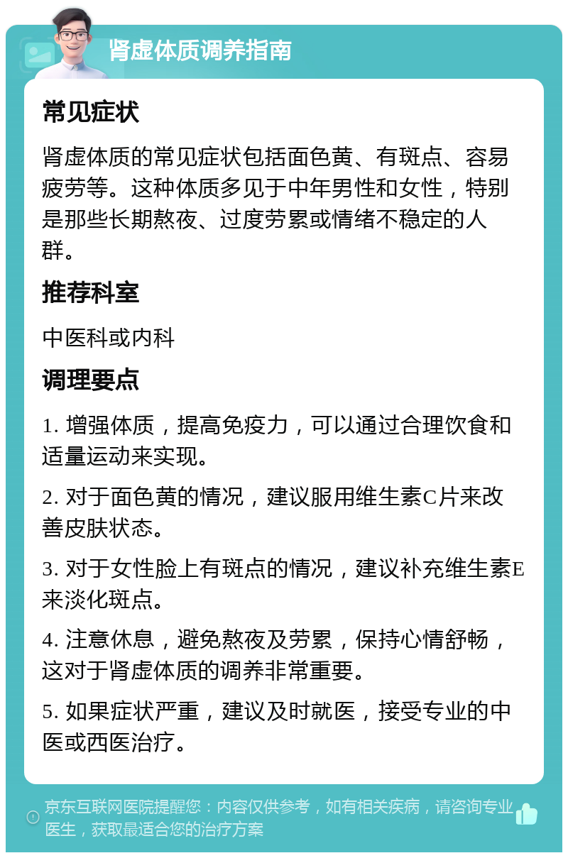 肾虚体质调养指南 常见症状 肾虚体质的常见症状包括面色黄、有斑点、容易疲劳等。这种体质多见于中年男性和女性，特别是那些长期熬夜、过度劳累或情绪不稳定的人群。 推荐科室 中医科或内科 调理要点 1. 增强体质，提高免疫力，可以通过合理饮食和适量运动来实现。 2. 对于面色黄的情况，建议服用维生素C片来改善皮肤状态。 3. 对于女性脸上有斑点的情况，建议补充维生素E来淡化斑点。 4. 注意休息，避免熬夜及劳累，保持心情舒畅，这对于肾虚体质的调养非常重要。 5. 如果症状严重，建议及时就医，接受专业的中医或西医治疗。