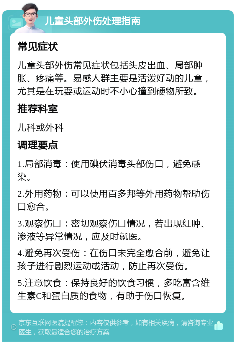 儿童头部外伤处理指南 常见症状 儿童头部外伤常见症状包括头皮出血、局部肿胀、疼痛等。易感人群主要是活泼好动的儿童，尤其是在玩耍或运动时不小心撞到硬物所致。 推荐科室 儿科或外科 调理要点 1.局部消毒：使用碘伏消毒头部伤口，避免感染。 2.外用药物：可以使用百多邦等外用药物帮助伤口愈合。 3.观察伤口：密切观察伤口情况，若出现红肿、渗液等异常情况，应及时就医。 4.避免再次受伤：在伤口未完全愈合前，避免让孩子进行剧烈运动或活动，防止再次受伤。 5.注意饮食：保持良好的饮食习惯，多吃富含维生素C和蛋白质的食物，有助于伤口恢复。