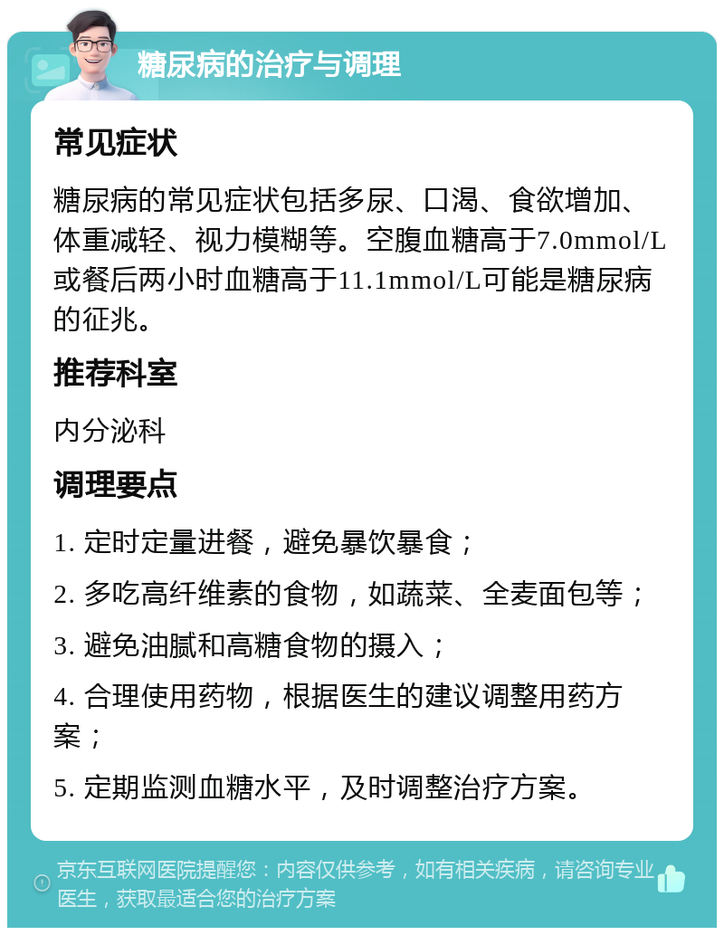 糖尿病的治疗与调理 常见症状 糖尿病的常见症状包括多尿、口渴、食欲增加、体重减轻、视力模糊等。空腹血糖高于7.0mmol/L或餐后两小时血糖高于11.1mmol/L可能是糖尿病的征兆。 推荐科室 内分泌科 调理要点 1. 定时定量进餐，避免暴饮暴食； 2. 多吃高纤维素的食物，如蔬菜、全麦面包等； 3. 避免油腻和高糖食物的摄入； 4. 合理使用药物，根据医生的建议调整用药方案； 5. 定期监测血糖水平，及时调整治疗方案。