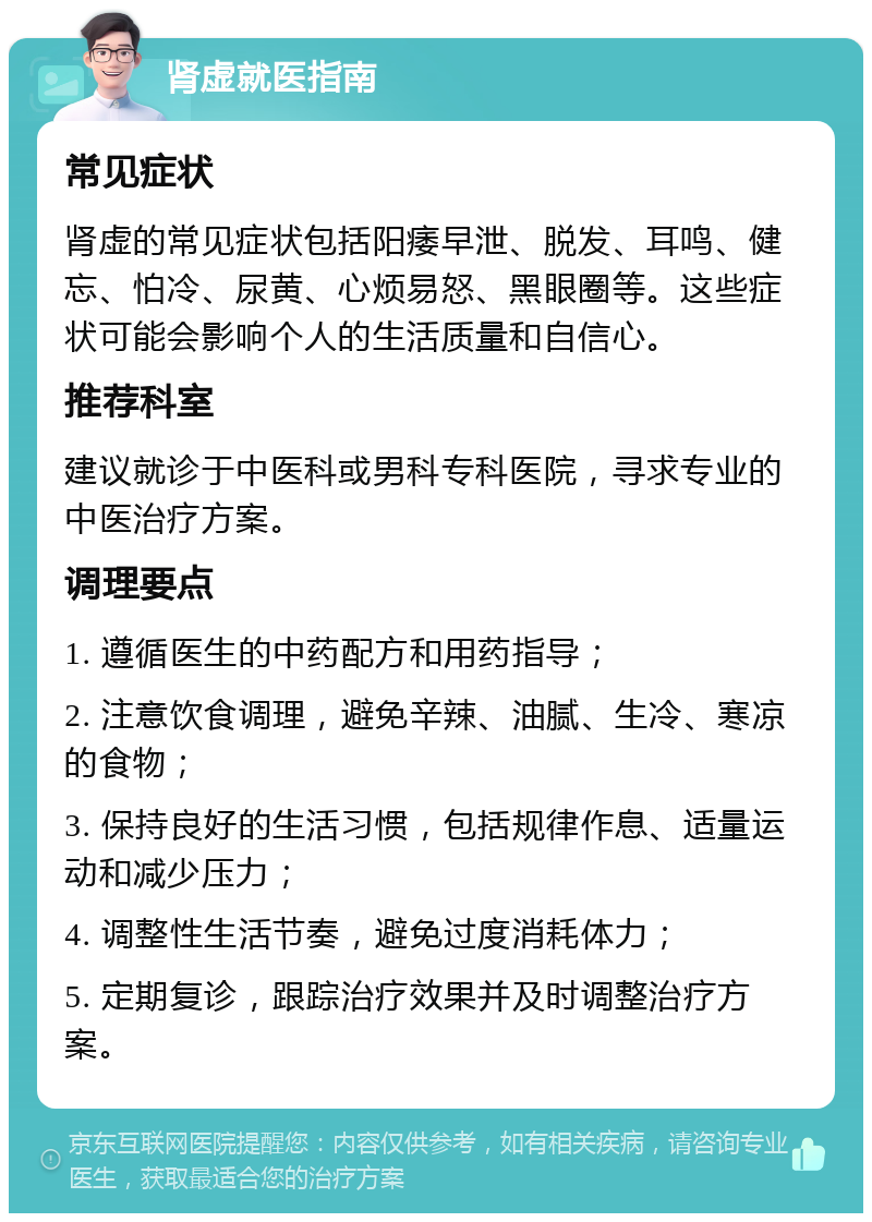 肾虚就医指南 常见症状 肾虚的常见症状包括阳痿早泄、脱发、耳鸣、健忘、怕冷、尿黄、心烦易怒、黑眼圈等。这些症状可能会影响个人的生活质量和自信心。 推荐科室 建议就诊于中医科或男科专科医院，寻求专业的中医治疗方案。 调理要点 1. 遵循医生的中药配方和用药指导； 2. 注意饮食调理，避免辛辣、油腻、生冷、寒凉的食物； 3. 保持良好的生活习惯，包括规律作息、适量运动和减少压力； 4. 调整性生活节奏，避免过度消耗体力； 5. 定期复诊，跟踪治疗效果并及时调整治疗方案。