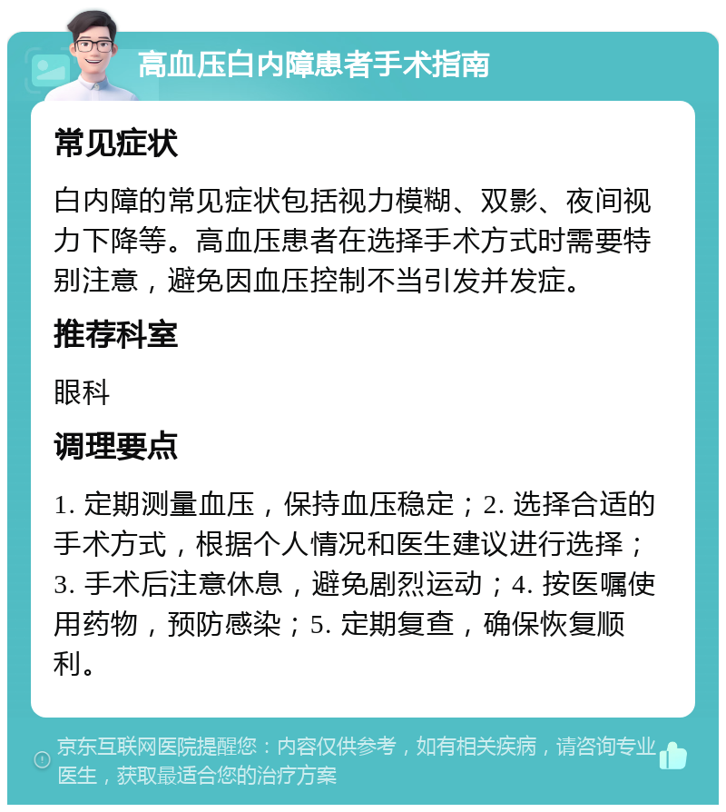 高血压白内障患者手术指南 常见症状 白内障的常见症状包括视力模糊、双影、夜间视力下降等。高血压患者在选择手术方式时需要特别注意，避免因血压控制不当引发并发症。 推荐科室 眼科 调理要点 1. 定期测量血压，保持血压稳定；2. 选择合适的手术方式，根据个人情况和医生建议进行选择；3. 手术后注意休息，避免剧烈运动；4. 按医嘱使用药物，预防感染；5. 定期复查，确保恢复顺利。