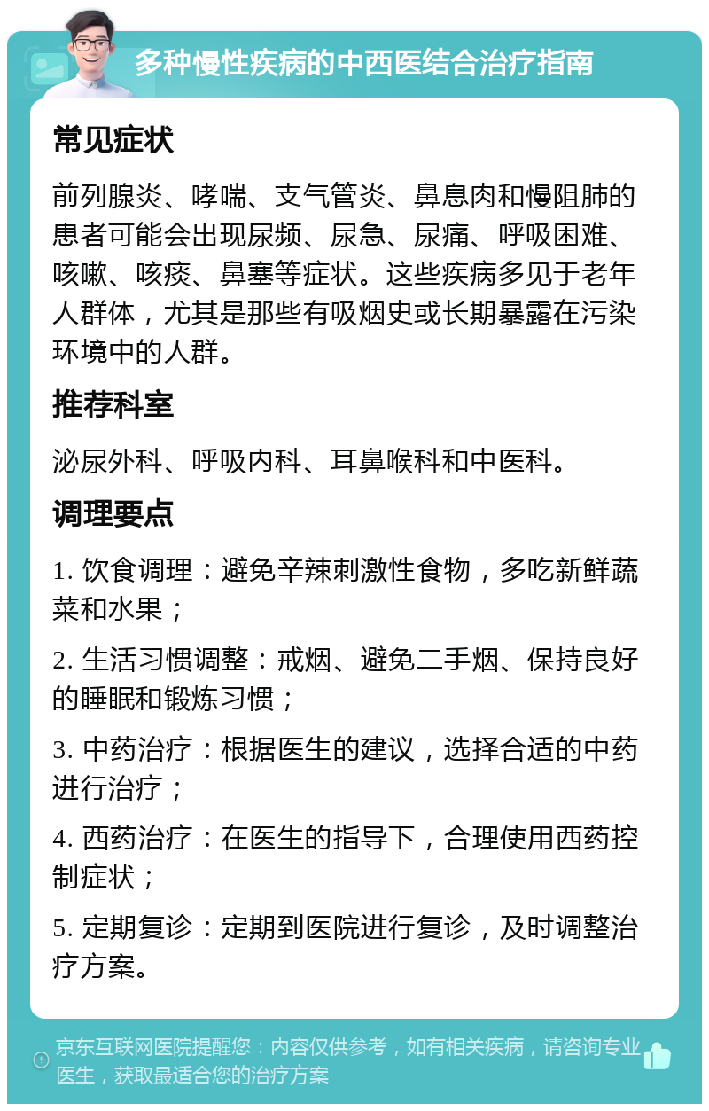 多种慢性疾病的中西医结合治疗指南 常见症状 前列腺炎、哮喘、支气管炎、鼻息肉和慢阻肺的患者可能会出现尿频、尿急、尿痛、呼吸困难、咳嗽、咳痰、鼻塞等症状。这些疾病多见于老年人群体，尤其是那些有吸烟史或长期暴露在污染环境中的人群。 推荐科室 泌尿外科、呼吸内科、耳鼻喉科和中医科。 调理要点 1. 饮食调理：避免辛辣刺激性食物，多吃新鲜蔬菜和水果； 2. 生活习惯调整：戒烟、避免二手烟、保持良好的睡眠和锻炼习惯； 3. 中药治疗：根据医生的建议，选择合适的中药进行治疗； 4. 西药治疗：在医生的指导下，合理使用西药控制症状； 5. 定期复诊：定期到医院进行复诊，及时调整治疗方案。