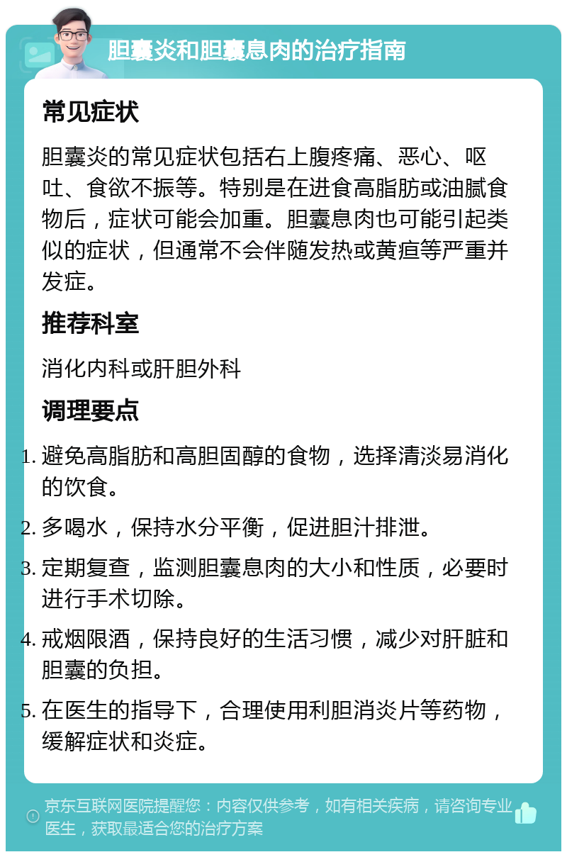 胆囊炎和胆囊息肉的治疗指南 常见症状 胆囊炎的常见症状包括右上腹疼痛、恶心、呕吐、食欲不振等。特别是在进食高脂肪或油腻食物后，症状可能会加重。胆囊息肉也可能引起类似的症状，但通常不会伴随发热或黄疸等严重并发症。 推荐科室 消化内科或肝胆外科 调理要点 避免高脂肪和高胆固醇的食物，选择清淡易消化的饮食。 多喝水，保持水分平衡，促进胆汁排泄。 定期复查，监测胆囊息肉的大小和性质，必要时进行手术切除。 戒烟限酒，保持良好的生活习惯，减少对肝脏和胆囊的负担。 在医生的指导下，合理使用利胆消炎片等药物，缓解症状和炎症。