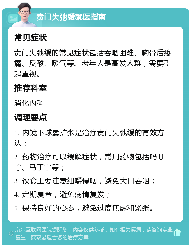 贲门失弛缓就医指南 常见症状 贲门失弛缓的常见症状包括吞咽困难、胸骨后疼痛、反酸、嗳气等。老年人是高发人群，需要引起重视。 推荐科室 消化内科 调理要点 1. 内镜下球囊扩张是治疗贲门失弛缓的有效方法； 2. 药物治疗可以缓解症状，常用药物包括吗叮咛、马丁宁等； 3. 饮食上要注意细嚼慢咽，避免大口吞咽； 4. 定期复查，避免病情复发； 5. 保持良好的心态，避免过度焦虑和紧张。