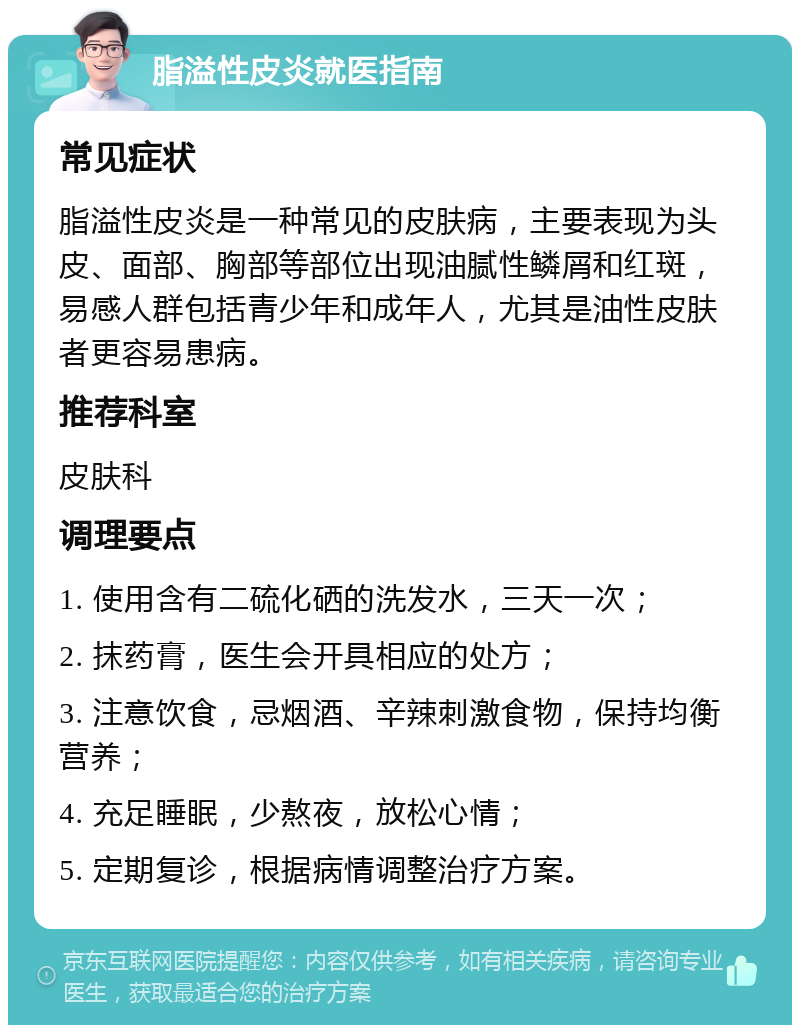 脂溢性皮炎就医指南 常见症状 脂溢性皮炎是一种常见的皮肤病，主要表现为头皮、面部、胸部等部位出现油腻性鳞屑和红斑，易感人群包括青少年和成年人，尤其是油性皮肤者更容易患病。 推荐科室 皮肤科 调理要点 1. 使用含有二硫化硒的洗发水，三天一次； 2. 抹药膏，医生会开具相应的处方； 3. 注意饮食，忌烟酒、辛辣刺激食物，保持均衡营养； 4. 充足睡眠，少熬夜，放松心情； 5. 定期复诊，根据病情调整治疗方案。