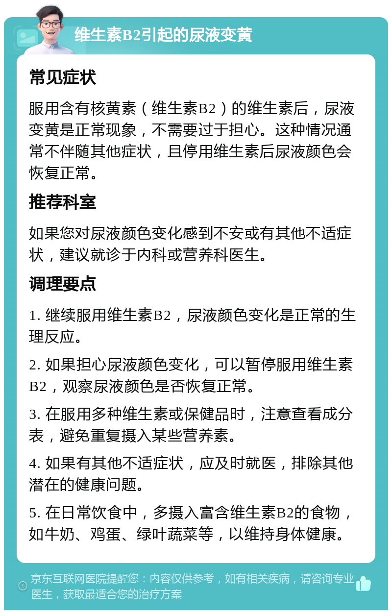 维生素B2引起的尿液变黄 常见症状 服用含有核黄素（维生素B2）的维生素后，尿液变黄是正常现象，不需要过于担心。这种情况通常不伴随其他症状，且停用维生素后尿液颜色会恢复正常。 推荐科室 如果您对尿液颜色变化感到不安或有其他不适症状，建议就诊于内科或营养科医生。 调理要点 1. 继续服用维生素B2，尿液颜色变化是正常的生理反应。 2. 如果担心尿液颜色变化，可以暂停服用维生素B2，观察尿液颜色是否恢复正常。 3. 在服用多种维生素或保健品时，注意查看成分表，避免重复摄入某些营养素。 4. 如果有其他不适症状，应及时就医，排除其他潜在的健康问题。 5. 在日常饮食中，多摄入富含维生素B2的食物，如牛奶、鸡蛋、绿叶蔬菜等，以维持身体健康。