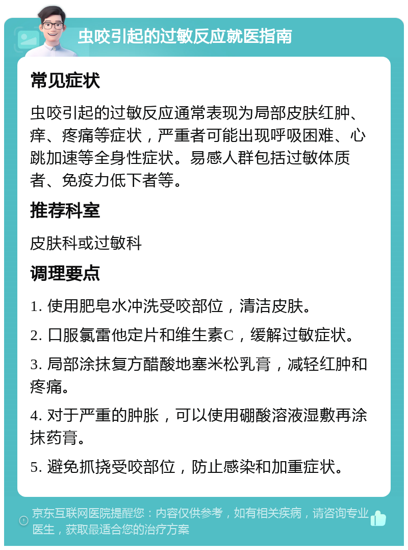 虫咬引起的过敏反应就医指南 常见症状 虫咬引起的过敏反应通常表现为局部皮肤红肿、痒、疼痛等症状，严重者可能出现呼吸困难、心跳加速等全身性症状。易感人群包括过敏体质者、免疫力低下者等。 推荐科室 皮肤科或过敏科 调理要点 1. 使用肥皂水冲洗受咬部位，清洁皮肤。 2. 口服氯雷他定片和维生素C，缓解过敏症状。 3. 局部涂抹复方醋酸地塞米松乳膏，减轻红肿和疼痛。 4. 对于严重的肿胀，可以使用硼酸溶液湿敷再涂抹药膏。 5. 避免抓挠受咬部位，防止感染和加重症状。