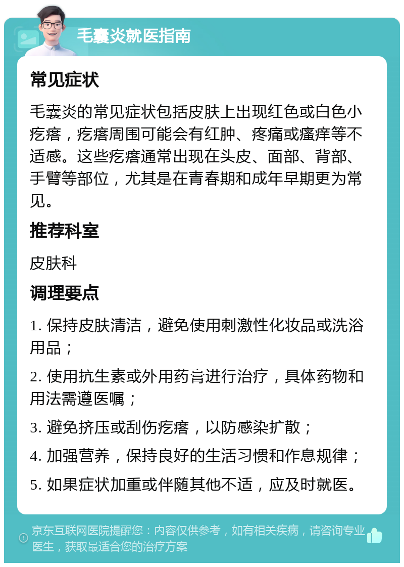 毛囊炎就医指南 常见症状 毛囊炎的常见症状包括皮肤上出现红色或白色小疙瘩，疙瘩周围可能会有红肿、疼痛或瘙痒等不适感。这些疙瘩通常出现在头皮、面部、背部、手臂等部位，尤其是在青春期和成年早期更为常见。 推荐科室 皮肤科 调理要点 1. 保持皮肤清洁，避免使用刺激性化妆品或洗浴用品； 2. 使用抗生素或外用药膏进行治疗，具体药物和用法需遵医嘱； 3. 避免挤压或刮伤疙瘩，以防感染扩散； 4. 加强营养，保持良好的生活习惯和作息规律； 5. 如果症状加重或伴随其他不适，应及时就医。