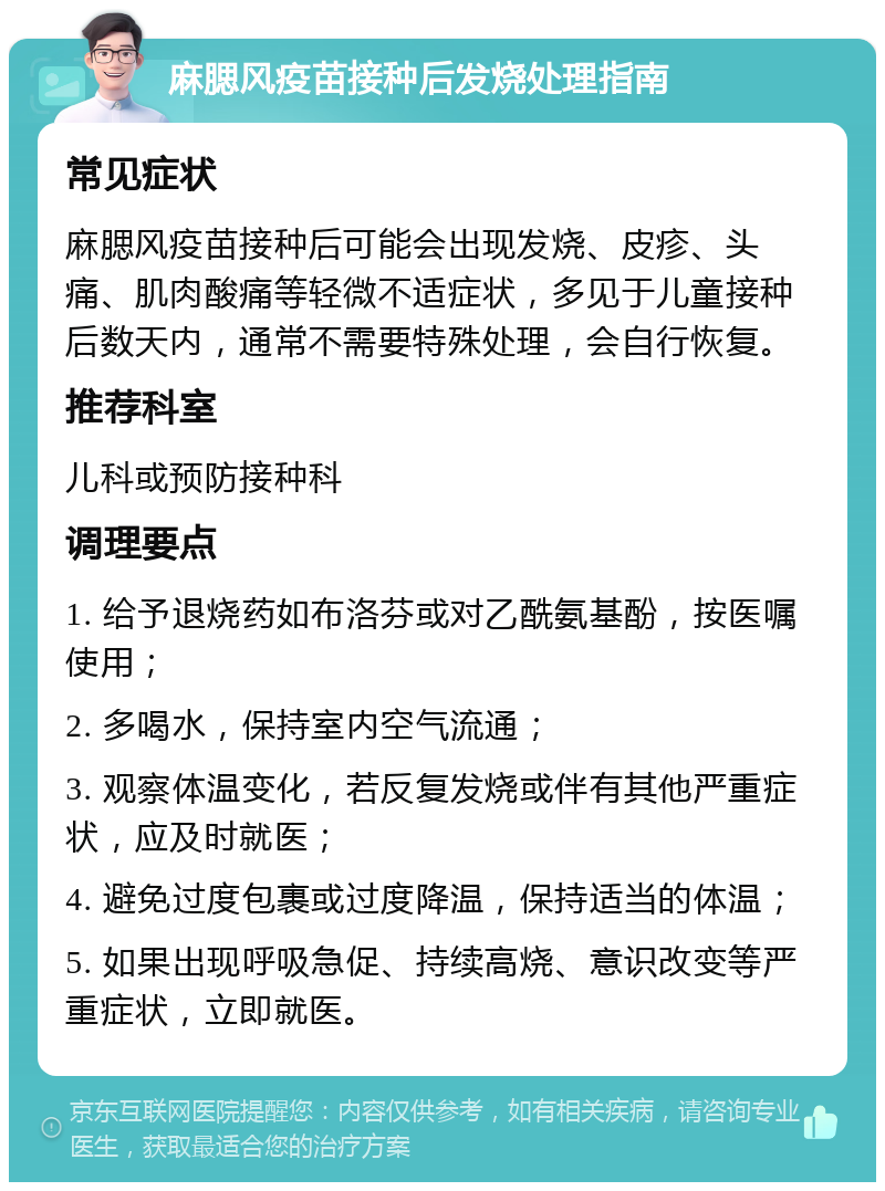 麻腮风疫苗接种后发烧处理指南 常见症状 麻腮风疫苗接种后可能会出现发烧、皮疹、头痛、肌肉酸痛等轻微不适症状，多见于儿童接种后数天内，通常不需要特殊处理，会自行恢复。 推荐科室 儿科或预防接种科 调理要点 1. 给予退烧药如布洛芬或对乙酰氨基酚，按医嘱使用； 2. 多喝水，保持室内空气流通； 3. 观察体温变化，若反复发烧或伴有其他严重症状，应及时就医； 4. 避免过度包裹或过度降温，保持适当的体温； 5. 如果出现呼吸急促、持续高烧、意识改变等严重症状，立即就医。