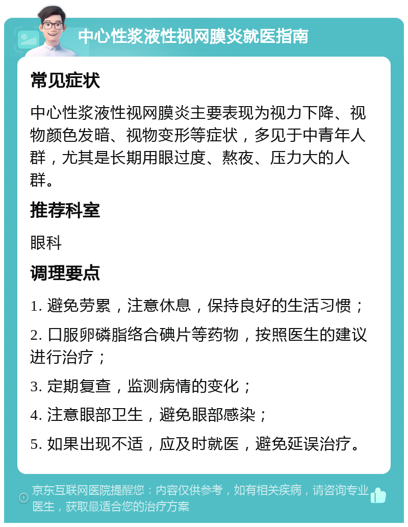 中心性浆液性视网膜炎就医指南 常见症状 中心性浆液性视网膜炎主要表现为视力下降、视物颜色发暗、视物变形等症状，多见于中青年人群，尤其是长期用眼过度、熬夜、压力大的人群。 推荐科室 眼科 调理要点 1. 避免劳累，注意休息，保持良好的生活习惯； 2. 口服卵磷脂络合碘片等药物，按照医生的建议进行治疗； 3. 定期复查，监测病情的变化； 4. 注意眼部卫生，避免眼部感染； 5. 如果出现不适，应及时就医，避免延误治疗。