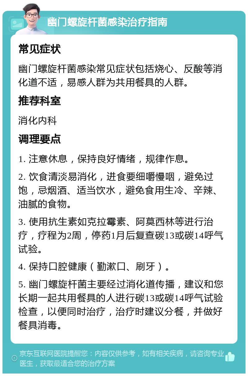 幽门螺旋杆菌感染治疗指南 常见症状 幽门螺旋杆菌感染常见症状包括烧心、反酸等消化道不适，易感人群为共用餐具的人群。 推荐科室 消化内科 调理要点 1. 注意休息，保持良好情绪，规律作息。 2. 饮食清淡易消化，进食要细嚼慢咽，避免过饱，忌烟酒、适当饮水，避免食用生冷、辛辣、油腻的食物。 3. 使用抗生素如克拉霉素、阿莫西林等进行治疗，疗程为2周，停药1月后复查碳13或碳14呼气试验。 4. 保持口腔健康（勤漱口、刷牙）。 5. 幽门螺旋杆菌主要经过消化道传播，建议和您长期一起共用餐具的人进行碳13或碳14呼气试验检查，以便同时治疗，治疗时建议分餐，并做好餐具消毒。