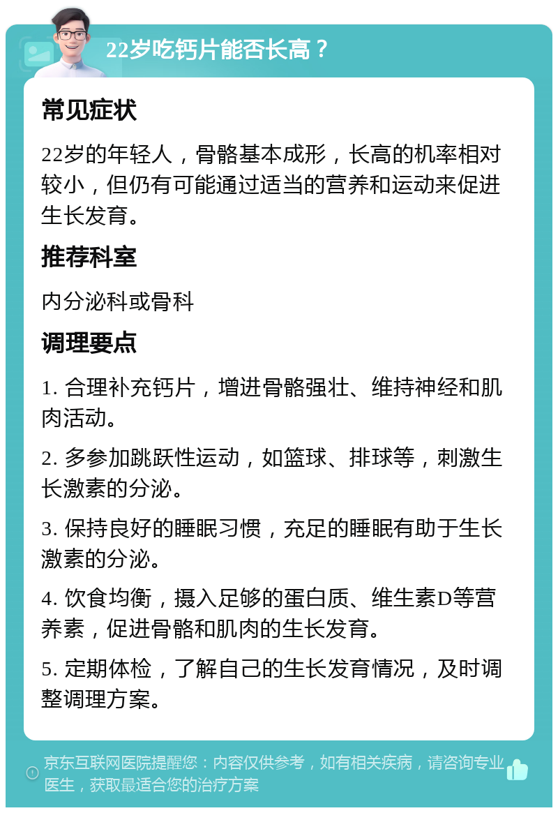 22岁吃钙片能否长高？ 常见症状 22岁的年轻人，骨骼基本成形，长高的机率相对较小，但仍有可能通过适当的营养和运动来促进生长发育。 推荐科室 内分泌科或骨科 调理要点 1. 合理补充钙片，增进骨骼强壮、维持神经和肌肉活动。 2. 多参加跳跃性运动，如篮球、排球等，刺激生长激素的分泌。 3. 保持良好的睡眠习惯，充足的睡眠有助于生长激素的分泌。 4. 饮食均衡，摄入足够的蛋白质、维生素D等营养素，促进骨骼和肌肉的生长发育。 5. 定期体检，了解自己的生长发育情况，及时调整调理方案。