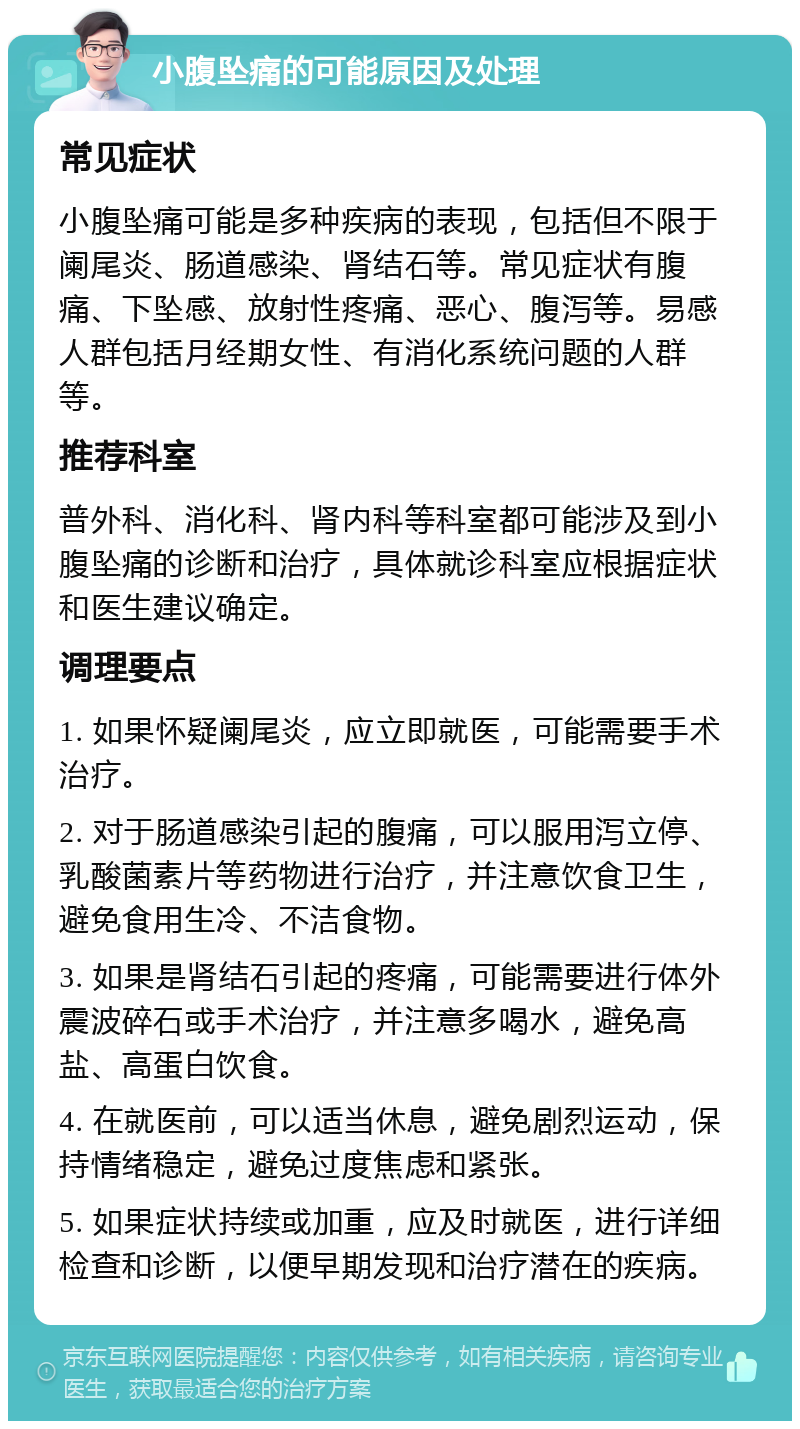 小腹坠痛的可能原因及处理 常见症状 小腹坠痛可能是多种疾病的表现，包括但不限于阑尾炎、肠道感染、肾结石等。常见症状有腹痛、下坠感、放射性疼痛、恶心、腹泻等。易感人群包括月经期女性、有消化系统问题的人群等。 推荐科室 普外科、消化科、肾内科等科室都可能涉及到小腹坠痛的诊断和治疗，具体就诊科室应根据症状和医生建议确定。 调理要点 1. 如果怀疑阑尾炎，应立即就医，可能需要手术治疗。 2. 对于肠道感染引起的腹痛，可以服用泻立停、乳酸菌素片等药物进行治疗，并注意饮食卫生，避免食用生冷、不洁食物。 3. 如果是肾结石引起的疼痛，可能需要进行体外震波碎石或手术治疗，并注意多喝水，避免高盐、高蛋白饮食。 4. 在就医前，可以适当休息，避免剧烈运动，保持情绪稳定，避免过度焦虑和紧张。 5. 如果症状持续或加重，应及时就医，进行详细检查和诊断，以便早期发现和治疗潜在的疾病。