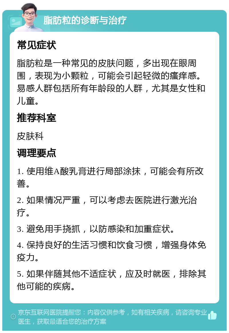 脂肪粒的诊断与治疗 常见症状 脂肪粒是一种常见的皮肤问题，多出现在眼周围，表现为小颗粒，可能会引起轻微的瘙痒感。易感人群包括所有年龄段的人群，尤其是女性和儿童。 推荐科室 皮肤科 调理要点 1. 使用维A酸乳膏进行局部涂抹，可能会有所改善。 2. 如果情况严重，可以考虑去医院进行激光治疗。 3. 避免用手挠抓，以防感染和加重症状。 4. 保持良好的生活习惯和饮食习惯，增强身体免疫力。 5. 如果伴随其他不适症状，应及时就医，排除其他可能的疾病。