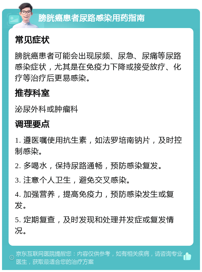 膀胱癌患者尿路感染用药指南 常见症状 膀胱癌患者可能会出现尿频、尿急、尿痛等尿路感染症状，尤其是在免疫力下降或接受放疗、化疗等治疗后更易感染。 推荐科室 泌尿外科或肿瘤科 调理要点 1. 遵医嘱使用抗生素，如法罗培南钠片，及时控制感染。 2. 多喝水，保持尿路通畅，预防感染复发。 3. 注意个人卫生，避免交叉感染。 4. 加强营养，提高免疫力，预防感染发生或复发。 5. 定期复查，及时发现和处理并发症或复发情况。