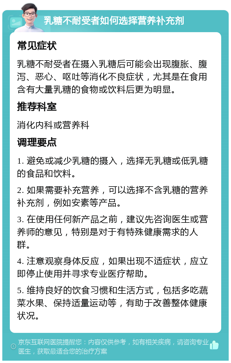 乳糖不耐受者如何选择营养补充剂 常见症状 乳糖不耐受者在摄入乳糖后可能会出现腹胀、腹泻、恶心、呕吐等消化不良症状，尤其是在食用含有大量乳糖的食物或饮料后更为明显。 推荐科室 消化内科或营养科 调理要点 1. 避免或减少乳糖的摄入，选择无乳糖或低乳糖的食品和饮料。 2. 如果需要补充营养，可以选择不含乳糖的营养补充剂，例如安素等产品。 3. 在使用任何新产品之前，建议先咨询医生或营养师的意见，特别是对于有特殊健康需求的人群。 4. 注意观察身体反应，如果出现不适症状，应立即停止使用并寻求专业医疗帮助。 5. 维持良好的饮食习惯和生活方式，包括多吃蔬菜水果、保持适量运动等，有助于改善整体健康状况。