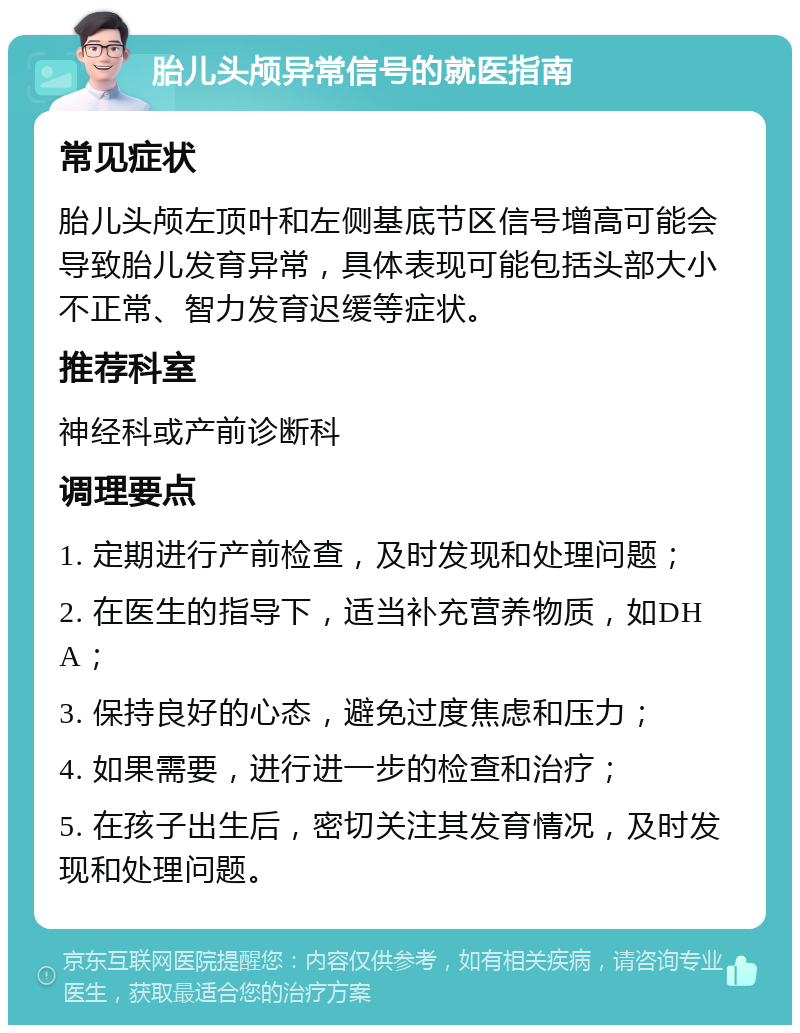 胎儿头颅异常信号的就医指南 常见症状 胎儿头颅左顶叶和左侧基底节区信号增高可能会导致胎儿发育异常，具体表现可能包括头部大小不正常、智力发育迟缓等症状。 推荐科室 神经科或产前诊断科 调理要点 1. 定期进行产前检查，及时发现和处理问题； 2. 在医生的指导下，适当补充营养物质，如DHA； 3. 保持良好的心态，避免过度焦虑和压力； 4. 如果需要，进行进一步的检查和治疗； 5. 在孩子出生后，密切关注其发育情况，及时发现和处理问题。