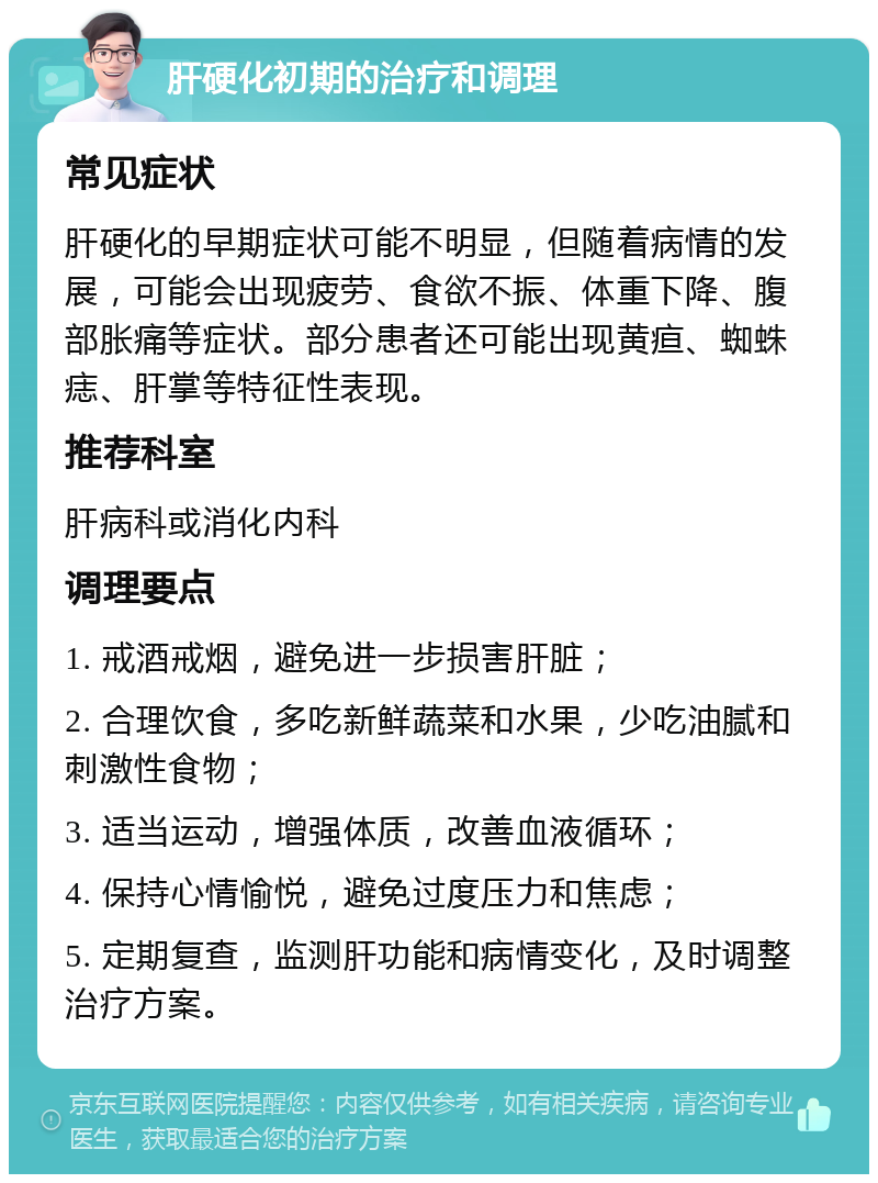 肝硬化初期的治疗和调理 常见症状 肝硬化的早期症状可能不明显，但随着病情的发展，可能会出现疲劳、食欲不振、体重下降、腹部胀痛等症状。部分患者还可能出现黄疸、蜘蛛痣、肝掌等特征性表现。 推荐科室 肝病科或消化内科 调理要点 1. 戒酒戒烟，避免进一步损害肝脏； 2. 合理饮食，多吃新鲜蔬菜和水果，少吃油腻和刺激性食物； 3. 适当运动，增强体质，改善血液循环； 4. 保持心情愉悦，避免过度压力和焦虑； 5. 定期复查，监测肝功能和病情变化，及时调整治疗方案。