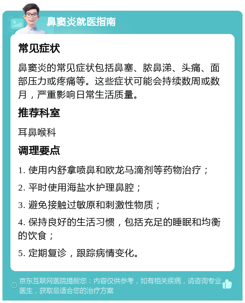 鼻窦炎就医指南 常见症状 鼻窦炎的常见症状包括鼻塞、脓鼻涕、头痛、面部压力或疼痛等。这些症状可能会持续数周或数月，严重影响日常生活质量。 推荐科室 耳鼻喉科 调理要点 1. 使用内舒拿喷鼻和欧龙马滴剂等药物治疗； 2. 平时使用海盐水护理鼻腔； 3. 避免接触过敏原和刺激性物质； 4. 保持良好的生活习惯，包括充足的睡眠和均衡的饮食； 5. 定期复诊，跟踪病情变化。