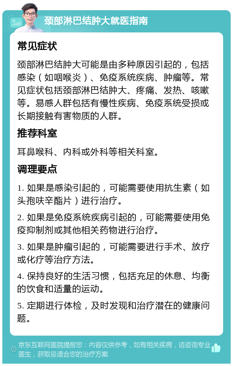 颈部淋巴结肿大就医指南 常见症状 颈部淋巴结肿大可能是由多种原因引起的，包括感染（如咽喉炎）、免疫系统疾病、肿瘤等。常见症状包括颈部淋巴结肿大、疼痛、发热、咳嗽等。易感人群包括有慢性疾病、免疫系统受损或长期接触有害物质的人群。 推荐科室 耳鼻喉科、内科或外科等相关科室。 调理要点 1. 如果是感染引起的，可能需要使用抗生素（如头孢呋辛酯片）进行治疗。 2. 如果是免疫系统疾病引起的，可能需要使用免疫抑制剂或其他相关药物进行治疗。 3. 如果是肿瘤引起的，可能需要进行手术、放疗或化疗等治疗方法。 4. 保持良好的生活习惯，包括充足的休息、均衡的饮食和适量的运动。 5. 定期进行体检，及时发现和治疗潜在的健康问题。