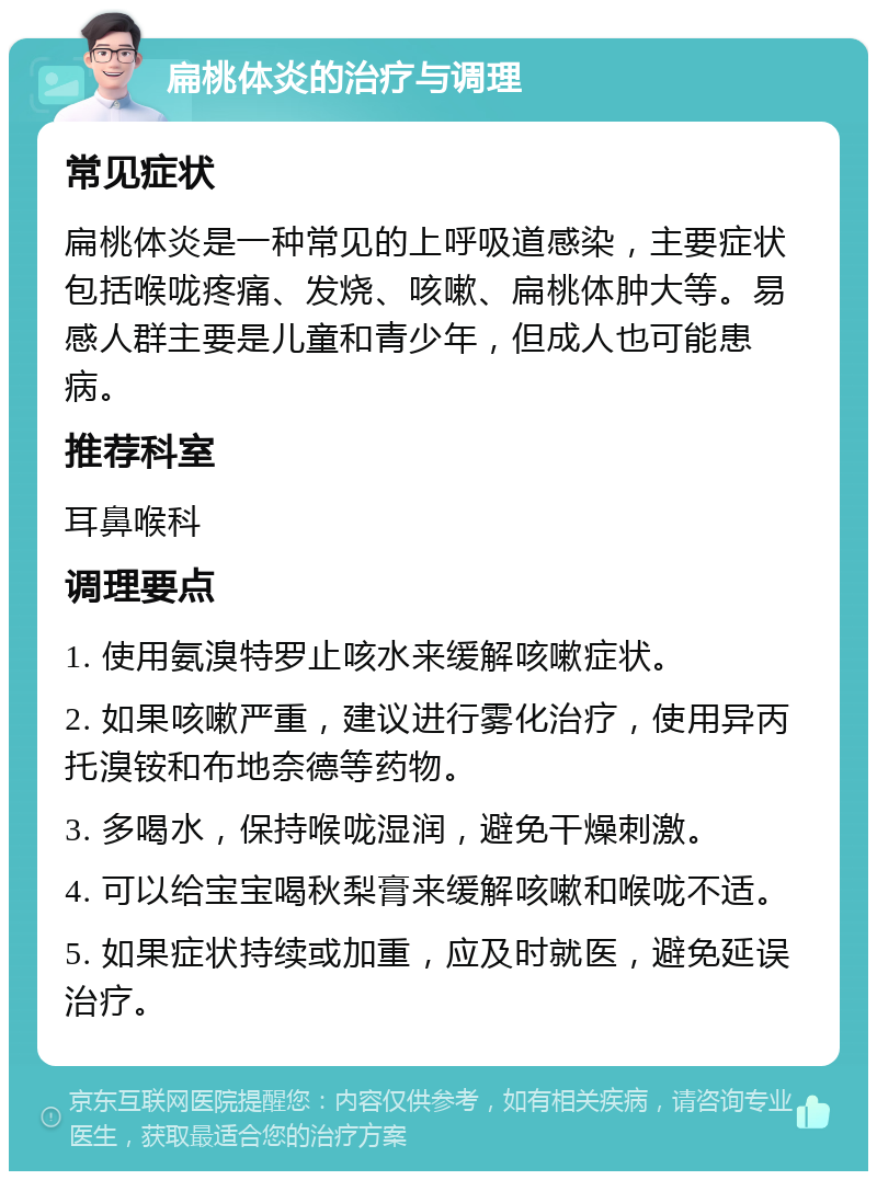 扁桃体炎的治疗与调理 常见症状 扁桃体炎是一种常见的上呼吸道感染，主要症状包括喉咙疼痛、发烧、咳嗽、扁桃体肿大等。易感人群主要是儿童和青少年，但成人也可能患病。 推荐科室 耳鼻喉科 调理要点 1. 使用氨溴特罗止咳水来缓解咳嗽症状。 2. 如果咳嗽严重，建议进行雾化治疗，使用异丙托溴铵和布地奈德等药物。 3. 多喝水，保持喉咙湿润，避免干燥刺激。 4. 可以给宝宝喝秋梨膏来缓解咳嗽和喉咙不适。 5. 如果症状持续或加重，应及时就医，避免延误治疗。