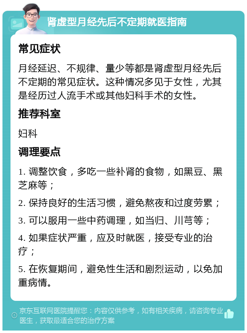 肾虚型月经先后不定期就医指南 常见症状 月经延迟、不规律、量少等都是肾虚型月经先后不定期的常见症状。这种情况多见于女性，尤其是经历过人流手术或其他妇科手术的女性。 推荐科室 妇科 调理要点 1. 调整饮食，多吃一些补肾的食物，如黑豆、黑芝麻等； 2. 保持良好的生活习惯，避免熬夜和过度劳累； 3. 可以服用一些中药调理，如当归、川芎等； 4. 如果症状严重，应及时就医，接受专业的治疗； 5. 在恢复期间，避免性生活和剧烈运动，以免加重病情。