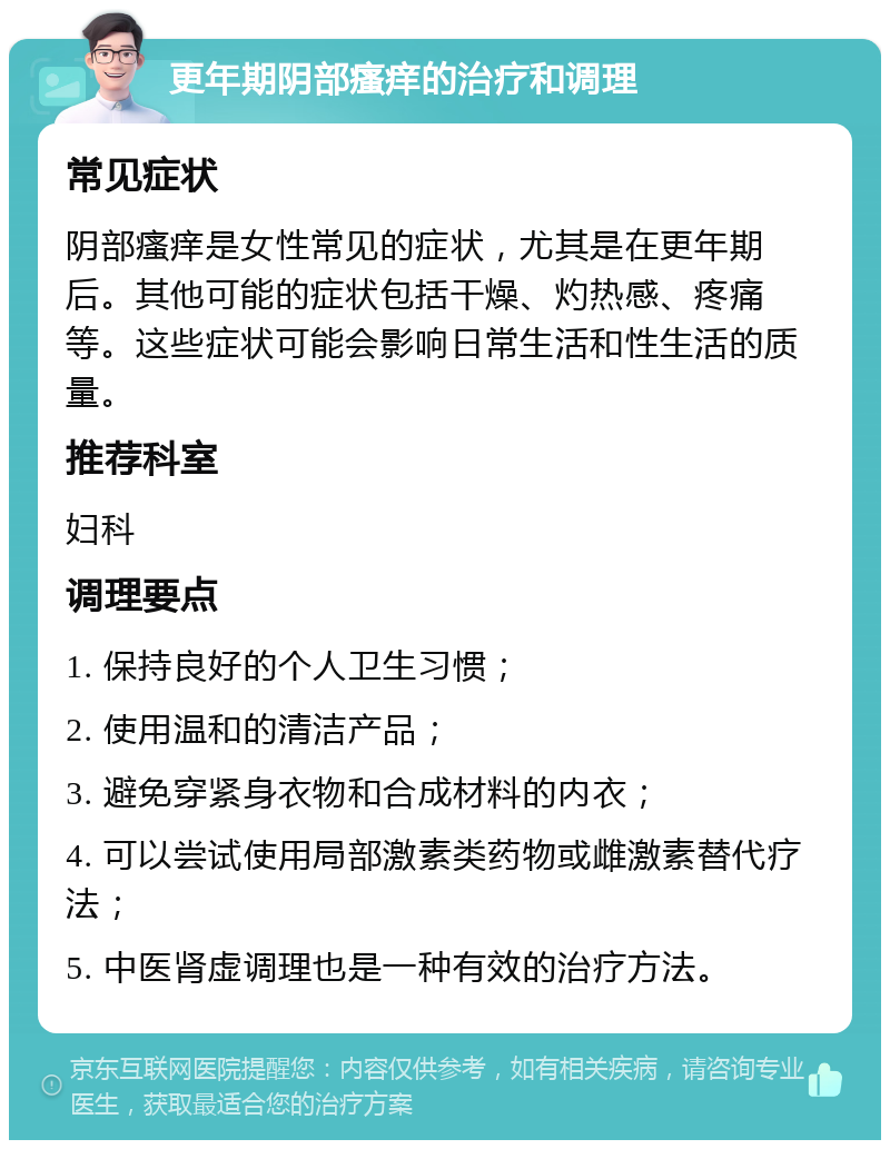 更年期阴部瘙痒的治疗和调理 常见症状 阴部瘙痒是女性常见的症状，尤其是在更年期后。其他可能的症状包括干燥、灼热感、疼痛等。这些症状可能会影响日常生活和性生活的质量。 推荐科室 妇科 调理要点 1. 保持良好的个人卫生习惯； 2. 使用温和的清洁产品； 3. 避免穿紧身衣物和合成材料的内衣； 4. 可以尝试使用局部激素类药物或雌激素替代疗法； 5. 中医肾虚调理也是一种有效的治疗方法。