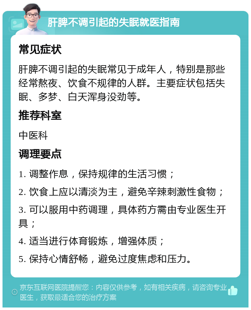 肝脾不调引起的失眠就医指南 常见症状 肝脾不调引起的失眠常见于成年人，特别是那些经常熬夜、饮食不规律的人群。主要症状包括失眠、多梦、白天浑身没劲等。 推荐科室 中医科 调理要点 1. 调整作息，保持规律的生活习惯； 2. 饮食上应以清淡为主，避免辛辣刺激性食物； 3. 可以服用中药调理，具体药方需由专业医生开具； 4. 适当进行体育锻炼，增强体质； 5. 保持心情舒畅，避免过度焦虑和压力。