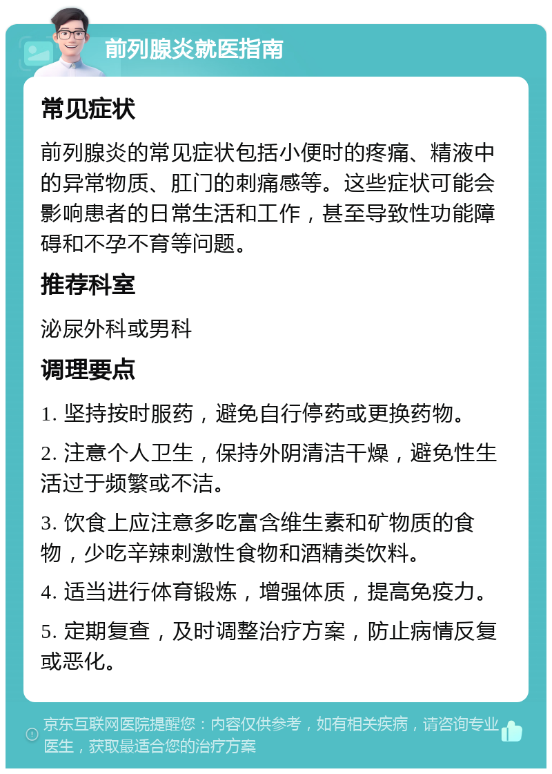 前列腺炎就医指南 常见症状 前列腺炎的常见症状包括小便时的疼痛、精液中的异常物质、肛门的刺痛感等。这些症状可能会影响患者的日常生活和工作，甚至导致性功能障碍和不孕不育等问题。 推荐科室 泌尿外科或男科 调理要点 1. 坚持按时服药，避免自行停药或更换药物。 2. 注意个人卫生，保持外阴清洁干燥，避免性生活过于频繁或不洁。 3. 饮食上应注意多吃富含维生素和矿物质的食物，少吃辛辣刺激性食物和酒精类饮料。 4. 适当进行体育锻炼，增强体质，提高免疫力。 5. 定期复查，及时调整治疗方案，防止病情反复或恶化。