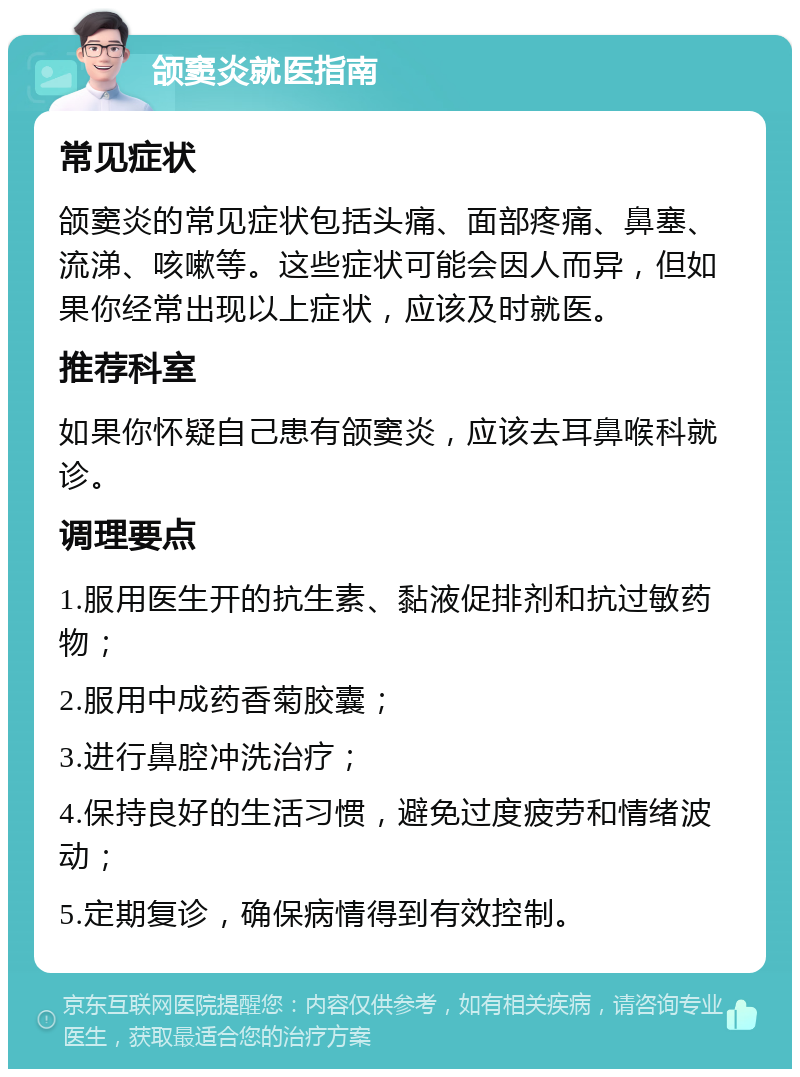 颌窦炎就医指南 常见症状 颌窦炎的常见症状包括头痛、面部疼痛、鼻塞、流涕、咳嗽等。这些症状可能会因人而异，但如果你经常出现以上症状，应该及时就医。 推荐科室 如果你怀疑自己患有颌窦炎，应该去耳鼻喉科就诊。 调理要点 1.服用医生开的抗生素、黏液促排剂和抗过敏药物； 2.服用中成药香菊胶囊； 3.进行鼻腔冲洗治疗； 4.保持良好的生活习惯，避免过度疲劳和情绪波动； 5.定期复诊，确保病情得到有效控制。