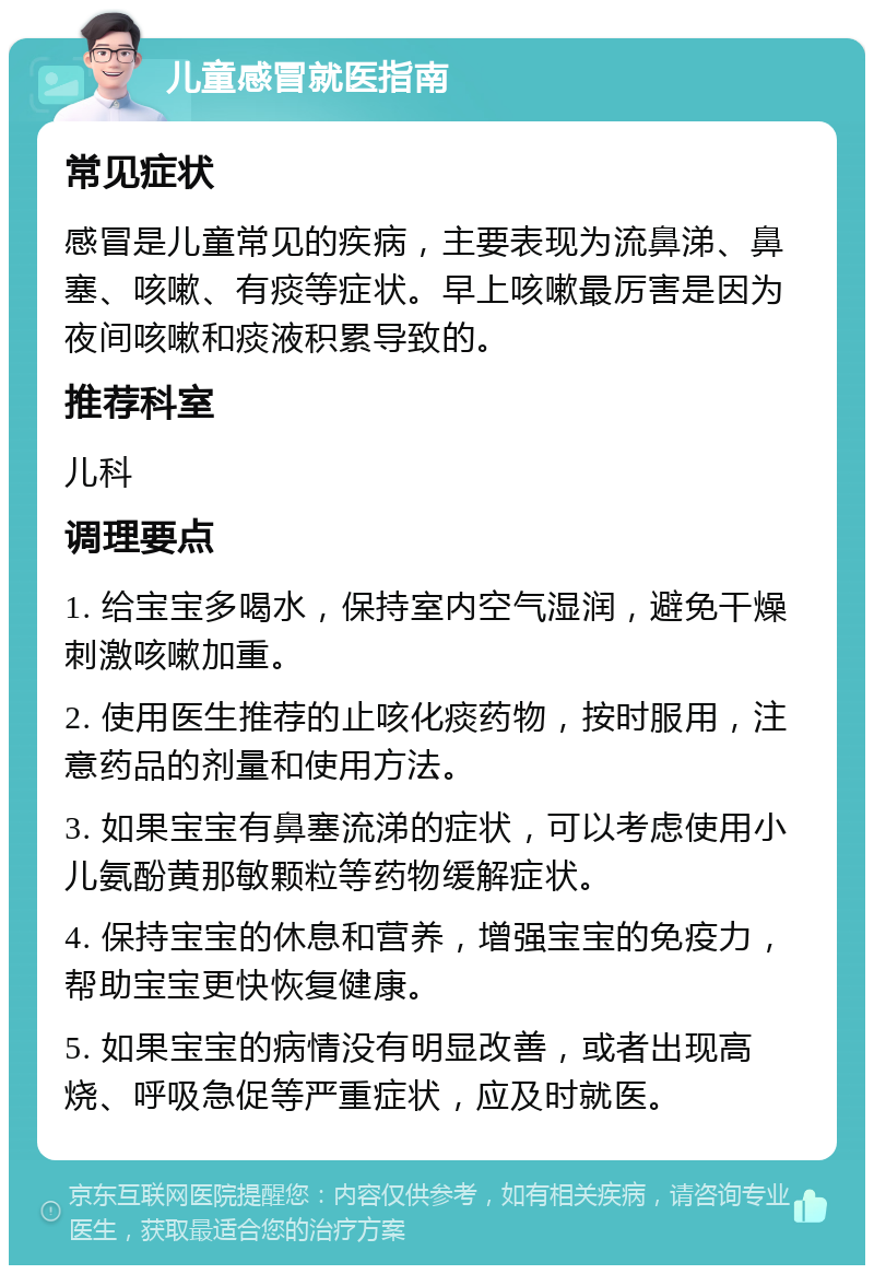 儿童感冒就医指南 常见症状 感冒是儿童常见的疾病，主要表现为流鼻涕、鼻塞、咳嗽、有痰等症状。早上咳嗽最厉害是因为夜间咳嗽和痰液积累导致的。 推荐科室 儿科 调理要点 1. 给宝宝多喝水，保持室内空气湿润，避免干燥刺激咳嗽加重。 2. 使用医生推荐的止咳化痰药物，按时服用，注意药品的剂量和使用方法。 3. 如果宝宝有鼻塞流涕的症状，可以考虑使用小儿氨酚黄那敏颗粒等药物缓解症状。 4. 保持宝宝的休息和营养，增强宝宝的免疫力，帮助宝宝更快恢复健康。 5. 如果宝宝的病情没有明显改善，或者出现高烧、呼吸急促等严重症状，应及时就医。