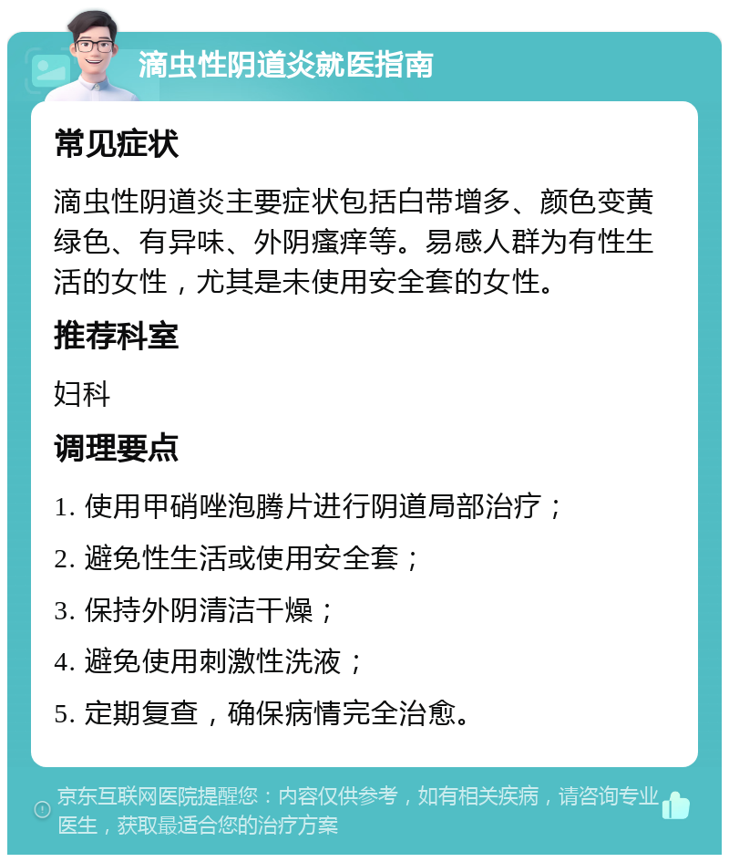 滴虫性阴道炎就医指南 常见症状 滴虫性阴道炎主要症状包括白带增多、颜色变黄绿色、有异味、外阴瘙痒等。易感人群为有性生活的女性，尤其是未使用安全套的女性。 推荐科室 妇科 调理要点 1. 使用甲硝唑泡腾片进行阴道局部治疗； 2. 避免性生活或使用安全套； 3. 保持外阴清洁干燥； 4. 避免使用刺激性洗液； 5. 定期复查，确保病情完全治愈。