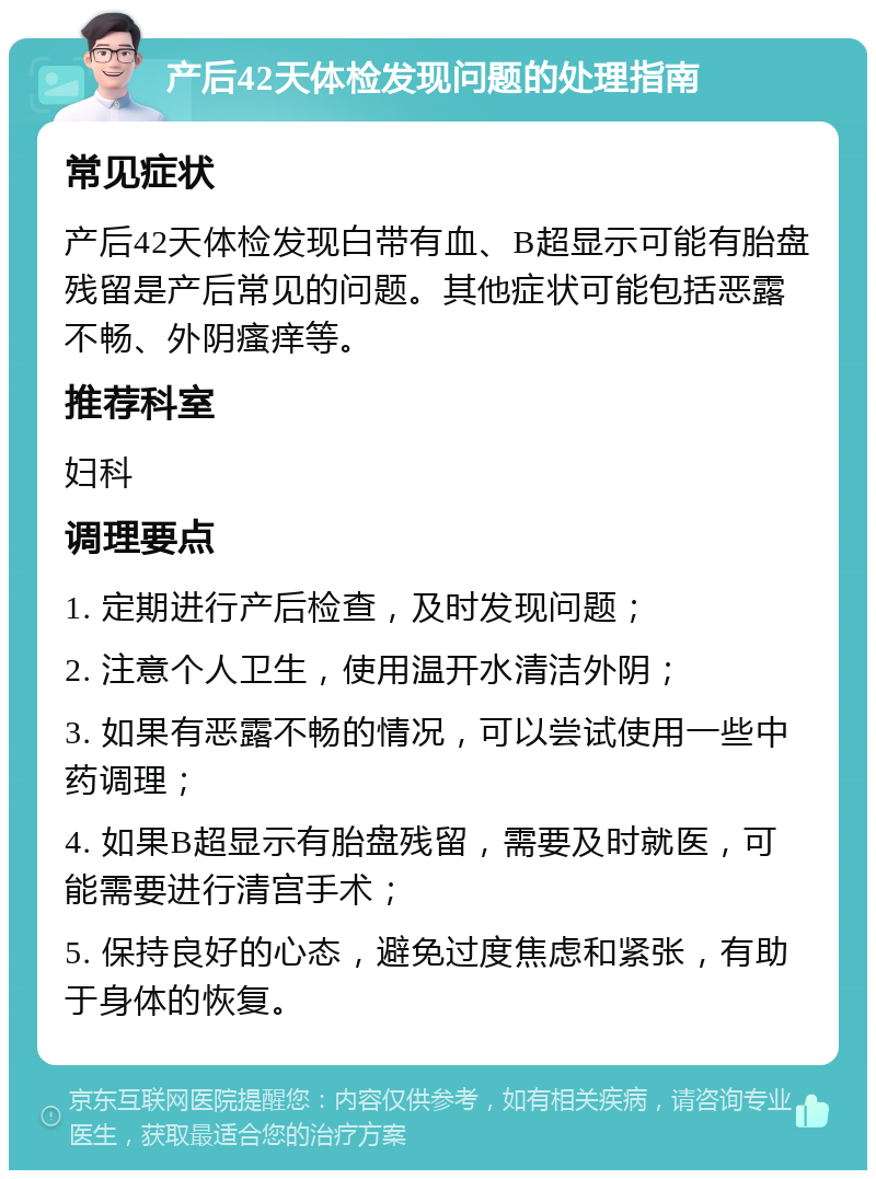 产后42天体检发现问题的处理指南 常见症状 产后42天体检发现白带有血、B超显示可能有胎盘残留是产后常见的问题。其他症状可能包括恶露不畅、外阴瘙痒等。 推荐科室 妇科 调理要点 1. 定期进行产后检查，及时发现问题； 2. 注意个人卫生，使用温开水清洁外阴； 3. 如果有恶露不畅的情况，可以尝试使用一些中药调理； 4. 如果B超显示有胎盘残留，需要及时就医，可能需要进行清宫手术； 5. 保持良好的心态，避免过度焦虑和紧张，有助于身体的恢复。