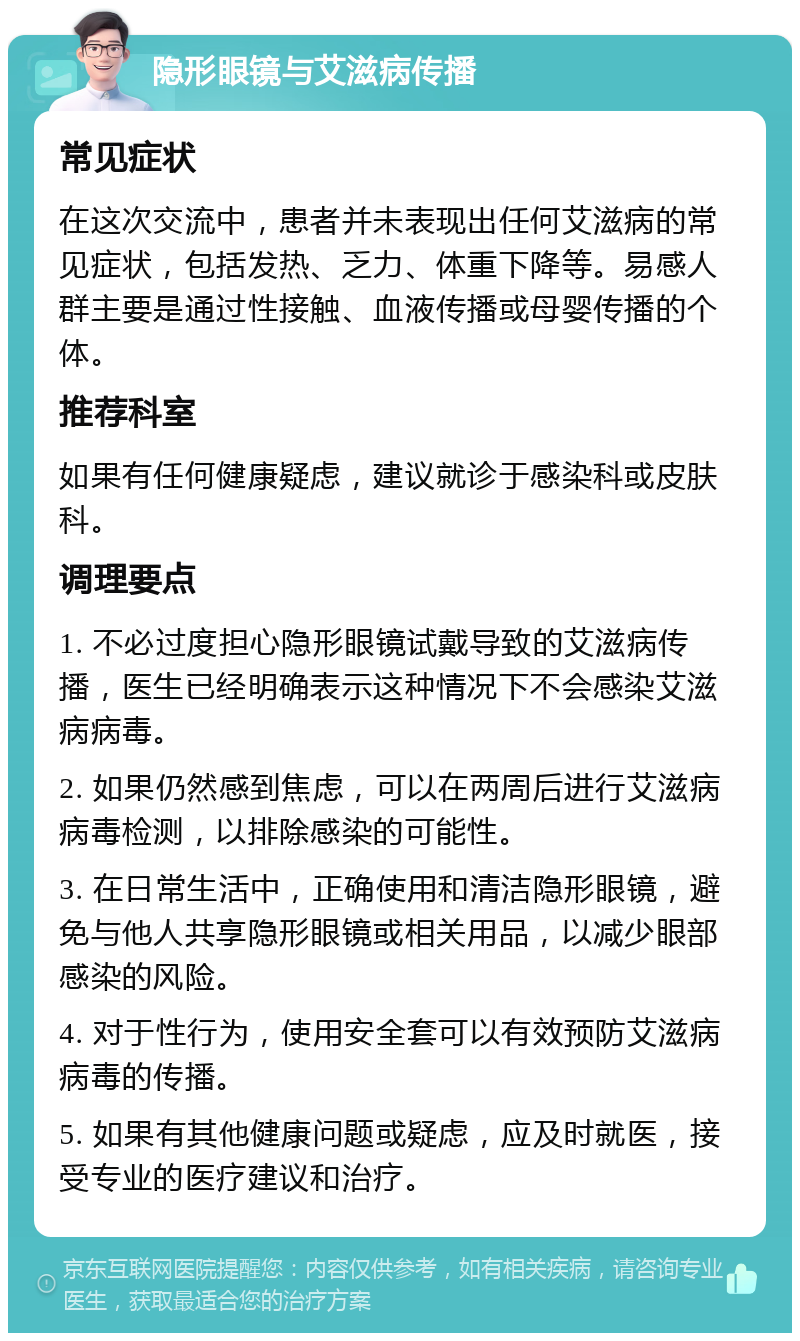 隐形眼镜与艾滋病传播 常见症状 在这次交流中，患者并未表现出任何艾滋病的常见症状，包括发热、乏力、体重下降等。易感人群主要是通过性接触、血液传播或母婴传播的个体。 推荐科室 如果有任何健康疑虑，建议就诊于感染科或皮肤科。 调理要点 1. 不必过度担心隐形眼镜试戴导致的艾滋病传播，医生已经明确表示这种情况下不会感染艾滋病病毒。 2. 如果仍然感到焦虑，可以在两周后进行艾滋病病毒检测，以排除感染的可能性。 3. 在日常生活中，正确使用和清洁隐形眼镜，避免与他人共享隐形眼镜或相关用品，以减少眼部感染的风险。 4. 对于性行为，使用安全套可以有效预防艾滋病病毒的传播。 5. 如果有其他健康问题或疑虑，应及时就医，接受专业的医疗建议和治疗。