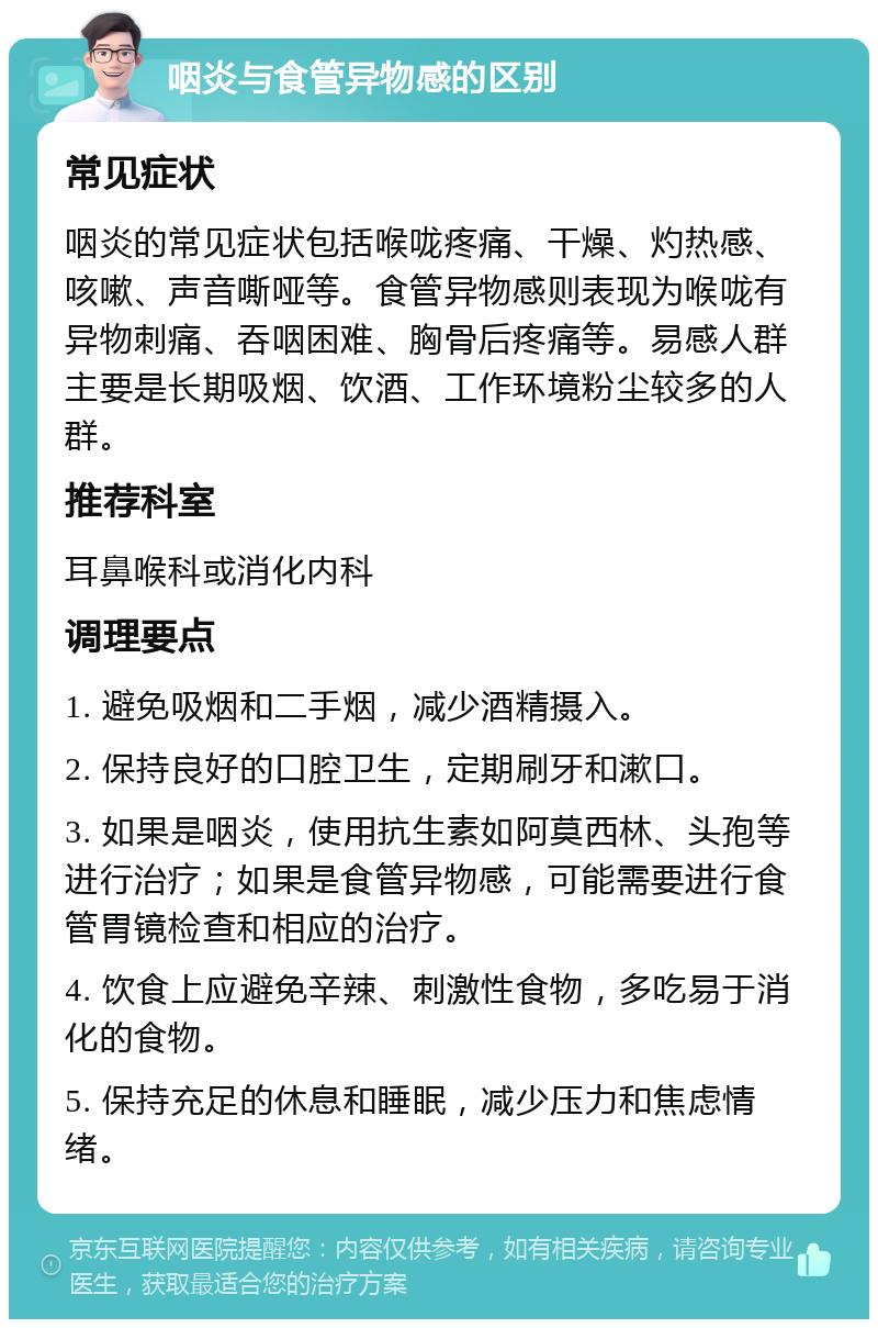 咽炎与食管异物感的区别 常见症状 咽炎的常见症状包括喉咙疼痛、干燥、灼热感、咳嗽、声音嘶哑等。食管异物感则表现为喉咙有异物刺痛、吞咽困难、胸骨后疼痛等。易感人群主要是长期吸烟、饮酒、工作环境粉尘较多的人群。 推荐科室 耳鼻喉科或消化内科 调理要点 1. 避免吸烟和二手烟，减少酒精摄入。 2. 保持良好的口腔卫生，定期刷牙和漱口。 3. 如果是咽炎，使用抗生素如阿莫西林、头孢等进行治疗；如果是食管异物感，可能需要进行食管胃镜检查和相应的治疗。 4. 饮食上应避免辛辣、刺激性食物，多吃易于消化的食物。 5. 保持充足的休息和睡眠，减少压力和焦虑情绪。